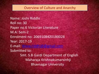 Name: Joshi Riddhi
Roll no: 30
Paper no.6 Victorian Literature
M.A: Sem-2
Enrolment no: 2069108420180028
Year: 2017-19
E-mail: Www.riddhij8@gmail.com
Submitted to:
Smt. S.B Gardi Department of English
Maharaja Krishnakumarsinhji
Bhavnagar University
Overview of Culture and Anarchy
 