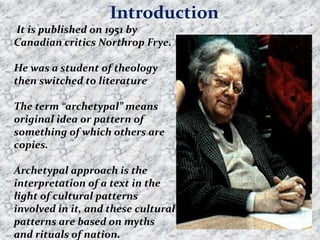 It is published on 1951 by
Canadian critics Northrop Frye.
He was a student of theology
then switched to literature
The term “archetypal” means
original idea or pattern of
something of which others are
copies.
Archetypal approach is the
interpretation of a text in the
light of cultural patterns
involved in it, and these cultural
patterns are based on myths
and rituals of nation.
Introduction
 