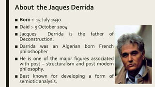 About the Jaques Derrida
■ Born :- 15 July 1930
■ Daid :- 9 October 2004
■ Jacques Derrida is the father of
Deconstruction...
