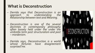 What is Deconstruction
– Derrida says that Deconstruction is an
approach to understanding the
Relationship between text and Meaning.
– Deconstruction is one of the several
doctrines in contemporary philosophy
often loosely held under the under the
umbrella term post structuralism and post
– mordenism.
– Derrida says, Deconstruction is a world
whose fortunes have disagreement
surprised me.
 