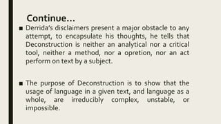 Continue…
■ Derrida’s disclaimers present a major obstacle to any
attempt, to encapsulate his thoughts, he tells that
Deconstruction is neither an analytical nor a critical
tool, neither a method, nor a opretion, nor an act
perform on text by a subject.
■ The purpose of Deconstruction is to show that the
usage of language in a given text, and language as a
whole, are irreducibly complex, unstable, or
impossible.
 