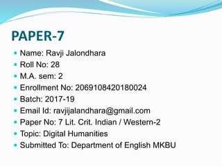 PAPER-7
 Name: Ravji Jalondhara
 Roll No: 28
 M.A. sem: 2
 Enrollment No: 2069108420180024
 Batch: 2017-19
 Email Id: ravjijalandhara@gmail.com
 Paper No: 7 Lit. Crit. Indian / Western-2
 Topic: Digital Humanities
 Submitted To: Department of English MKBU
 