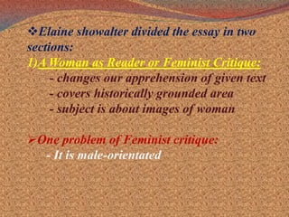 Elaine showalter divided the essay in two sections:1)A Woman as Reader or Feminist Critique:- changes our apprehension of given text      - covers historically grounded area      - subject is about images of womanOne problem of Feminist critique:- It is male-orientated
