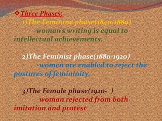 Gynocritics is erase the difference between male and female Three Phases:1)The Feminine phase(1840-1880)           -woman’s writing is equal to                  intellectual achievements.2)The Feminist phase(1880-1920)-women are enabled to reject the postures of femininity.3)The Female phase(1920-  )-woman rejected from both imitation and protest