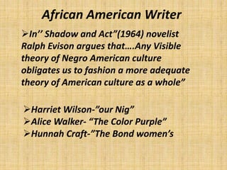 African American Writer
In’’ Shadow and Act”(1964) novelist
Ralph Evison argues that….Any Visible
theory of Negro American culture
obligates us to fashion a more adequate
theory of American culture as a whole”
Harriet Wilson-”our Nig”
Alice Walker- “The Color Purple”
Hunnah Craft-”The Bond women’s
 