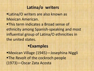 Latina/o writers
Latina/O writers are also known as
Mexican American.
This term indicates a Broad sense of
ethnicity among Spanish-speaking and most
influential group of Latina/O ethnicities in
the united states.
Mexican Village (1945)—Josephina Niggli
The Revolt of the cockroch people
(1973)—Oscar Zata Acosta
Examples
 