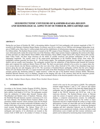 PAGE NO. 4.36a 1
SEISMOTECTONIC CONTOURS OF KASHMIR-HAZARA REGION
AND SEISMOLOGICAL ASPECTS OF OCTOBER 08, 2005 EARTHQUAKE
Mahdi, Syed Kazim
Director, WAPDA Directorate of Seismic Studies, Tarbela Dam, Pakistan
sspkazim@hotmail.com
ABSTRACT
During the wee hours of October 08, 2005, a devastating shallow focused (16.2 km) earthquake with moment magnitude of Mw 7.7
occurred in the Pakistan’s Kashmir Hazara Region. Its tremors were felt in a radius of over 1000 km with damages taking place in an
area of 36000 sq km. More than 0.1 million people died and the rehabilitation of infrastructures damages are estimated to cost around
five billion dollars. The Kashmir Hazara terrain is located on the NW margin of lesser Himalaya. The KHS is one of the bold tectonic
scars which physically isolate this terrain from rest of the Himalaya. Other major tectonic features sculpturing this terrain in the shape
of folds and faults are: Main Mantle Thrust (MMT), Main Boundary Thrust (MBT), Panjal Thrust (PT), Hazara Thrust (HT) and the
Indus Valley Faults. All these mega structures are the abode of variable seismicity and generate earthquakes of low to high
(damaging) magnitude. The seismic zones of the mega-crustal deformations in the Kashmir Hazara terrain, from where the
earthquakes emanate generally lies between 10 – 60 km surface depths. The earthquakes generated at this depth are categorized as
shallow and are usually more hazardous. The earthquake resulted from the subduction of Indo-Pakistan plate beneath the Eurasian
plate and it ruptured the southwest Jhelum Thrust (JT) fault. The fault was previously inferred to be as active in a region where the
river incises directly into the Murree sandstones on the west side of the valley (footwall of JT), while it has abandoned large inset
terraces along the east side (hanging wall of JT). The occurrence of Kashmir-Hazara earthquake confirms that the active Jhelum
Thrust (JT) and Jhelum Fault (JF), in a region located well north of the Main Himalayan Frontal Thrust, accommodate roughly EW-
oriented, present day shortening related to “zipper tectonics” within the part of the Kashmir Hazara Syntaxis (KHS). Maximum
Modified Mercalli Intensity was X at Balakot, situated on the hanging wall side of the causative fault and the maximum ground
motions in the same area were inferred to be 0.90 ‘g’ from overturned vehicles in the direction parallel to the axis of valley.
Key Words: Kashmir Hazara Region, Jhelum Thrust, Kashmir Hazara Syntaxis.
1. INTRODUCTION
According to the Seismic Studies Program WAPDA, Pakistan,
the earthquake originated from Lat. 34.53 E & Lon. 73.55 N and
had a shallow focal depth of 16.22 km. The earthquake resulted
from the subduction of Indian plate beneath Eurasian plate.
Muzaffarabad and Balakot cities of Kashmir, Pakistan, where
the Modified Mercalli Intensity reached a maximum of X were
the most effected. The Kashmir-Hazara Syntaxis (KHS) is an
anomalous folded structure which emanates from the Pir-Panjal
Range in Kashmir and extends northwards till Balakot where its
western limb takes a loop to the southwest and extends with this
trend towards Muzaffarabad. The Jhelum Thrust (JT) is a
terminal branch of Main Boundary Thrust (MBT). The mega
earthquake and majority of its aftershocks are located on the
western limb of KHS and is the product of release of energy
stored in this zone by the convergence of KHS. The earthquake
moment ranged between 2 and 3 x 1027
dyne.cm and rupture
time was ≈ 30 sec. The patch of the fault that slipped during the
earthquake may be approximated by an ellipse of 50-70 km.
length in the NW-SE direction and 20-30 km. wide in the
transverse direction. The Kashmir-Hazara terrain in Pakistan
under the context of regional surface and sub-surface geology
displays a composite seismotectonic scenario. Its earthquake-
prone structures occur both exposed on the surface as major
lineaments and also at depth beneath the surface as mega crustal
deformations. Former are observable and can be brought within
the fold of geological investigations by conducting geological
mapping and their subsurface behavior can be confirmed by
adopting various geophysical methods, whereas the deep crustal
deformations occur at depth and their tectonic turbulences and
pattern can be deduced by monitoring deep crustal seismicity.
 