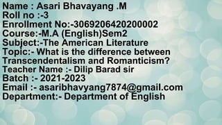 Name : Asari Bhavayang .M
Roll no :-3
Enrollment No:-3069206420200002
Course:-M.A (English)Sem2
Subject:-The American Literature
Topic:- What is the difference between
Transcendentalism and Romanticism?
Teacher Name :- Dilip Barad sir
Batch :- 2021-2023
Email :- asaribhavyang7874@gmail.com
Department:- Department of English
 