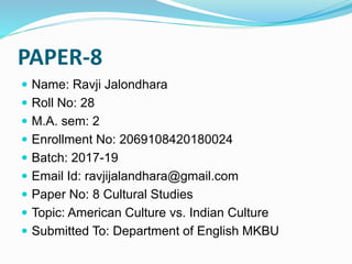 PAPER-8
 Name: Ravji Jalondhara
 Roll No: 28
 M.A. sem: 2
 Enrollment No: 2069108420180024
 Batch: 2017-19
 Email Id: ravjijalandhara@gmail.com
 Paper No: 8 Cultural Studies
 Topic: American Culture vs. Indian Culture
 Submitted To: Department of English MKBU
 