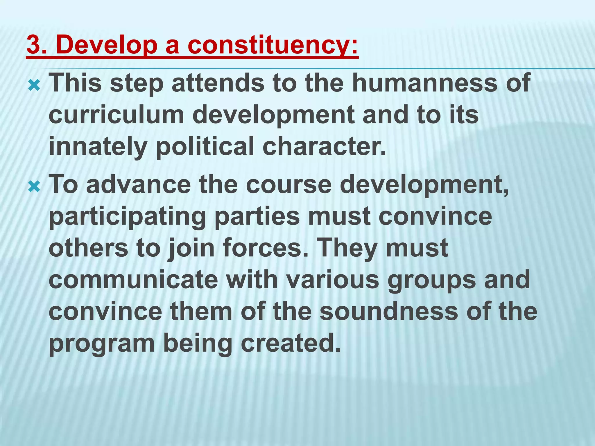 3. Develop a constituency:
 This step attends to the humanness of
curriculum development and to its
innately political character.
 To advance the course development,
participating parties must convince
others to join forces. They must
communicate with various groups and
convince them of the soundness of the
program being created.
 