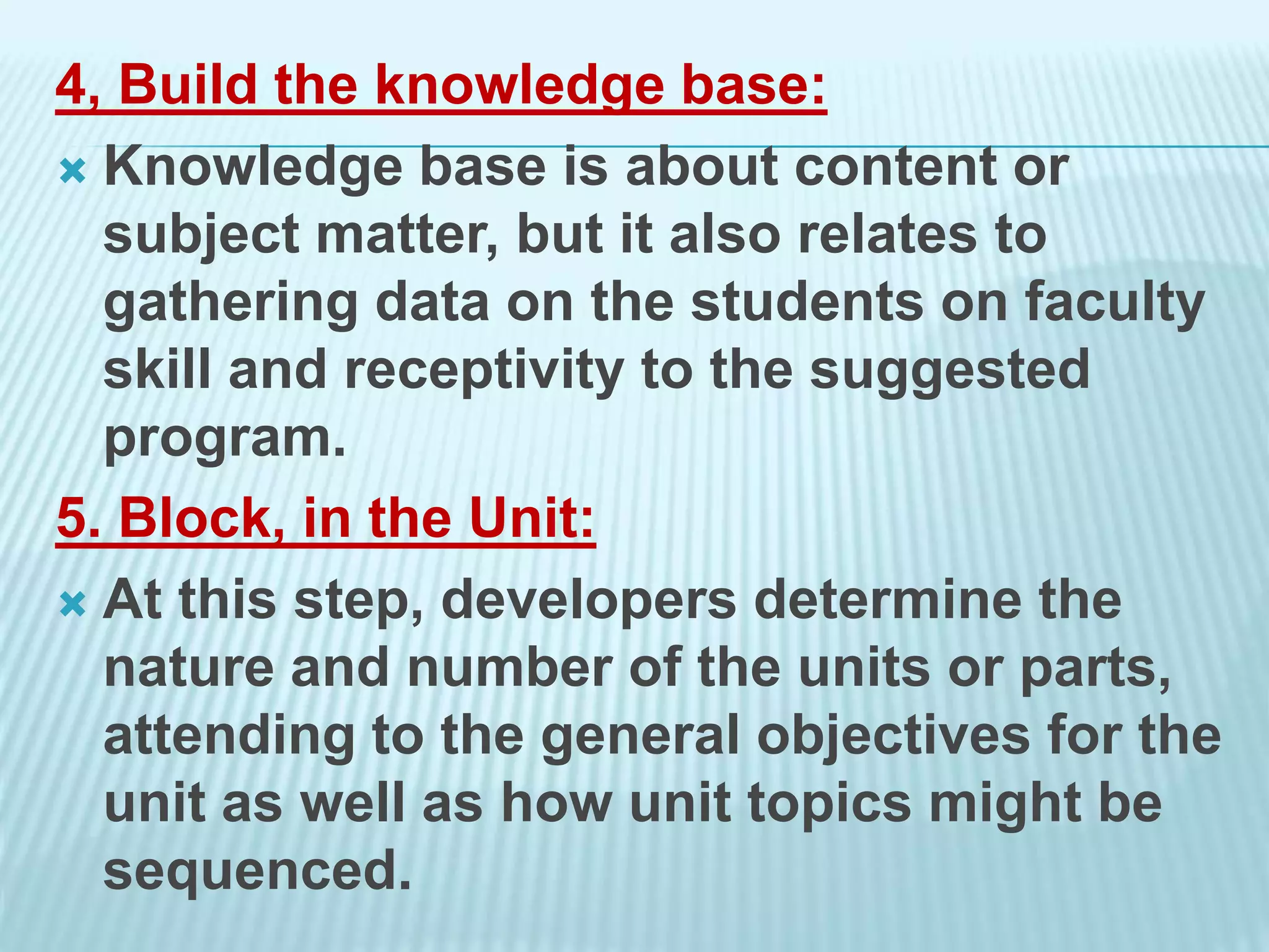 4, Build the knowledge base:
 Knowledge base is about content or
subject matter, but it also relates to
gathering data on the students on faculty
skill and receptivity to the suggested
program.
5. Block, in the Unit:
 At this step, developers determine the
nature and number of the units or parts,
attending to the general objectives for the
unit as well as how unit topics might be
sequenced.
 