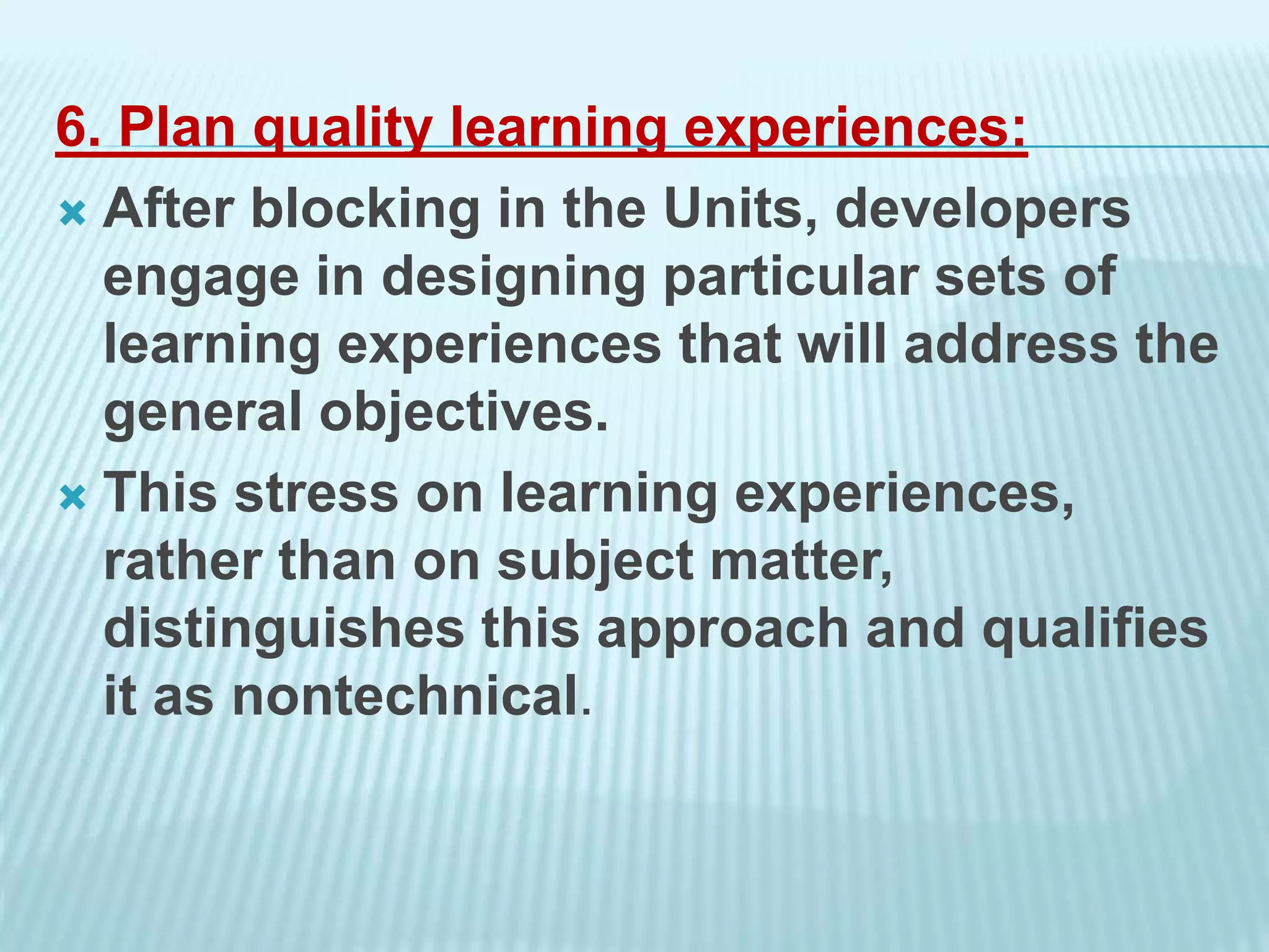 6. Plan quality learning experiences:
 After blocking in the Units, developers
engage in designing particular sets of
learning experiences that will address the
general objectives.
 This stress on learning experiences,
rather than on subject matter,
distinguishes this approach and qualifies
it as nontechnical.
 