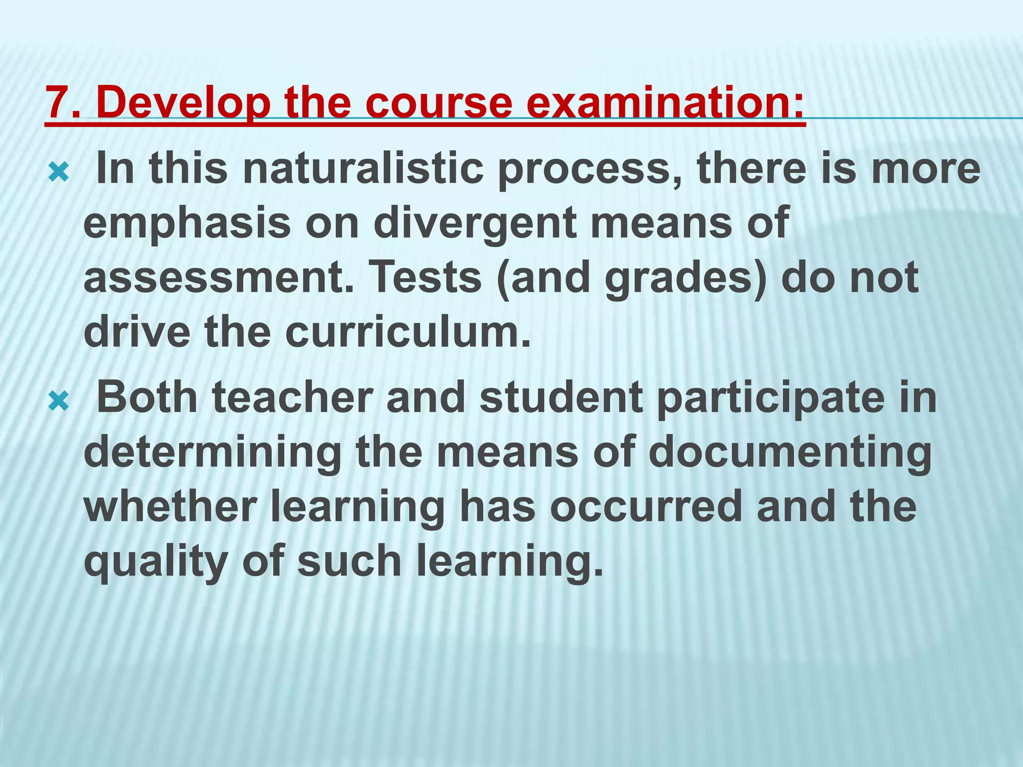 7. Develop the course examination:
 In this naturalistic process, there is more
emphasis on divergent means of
assessment. Tests (and grades) do not
drive the curriculum.
 Both teacher and student participate in
determining the means of documenting
whether learning has occurred and the
quality of such learning.
 