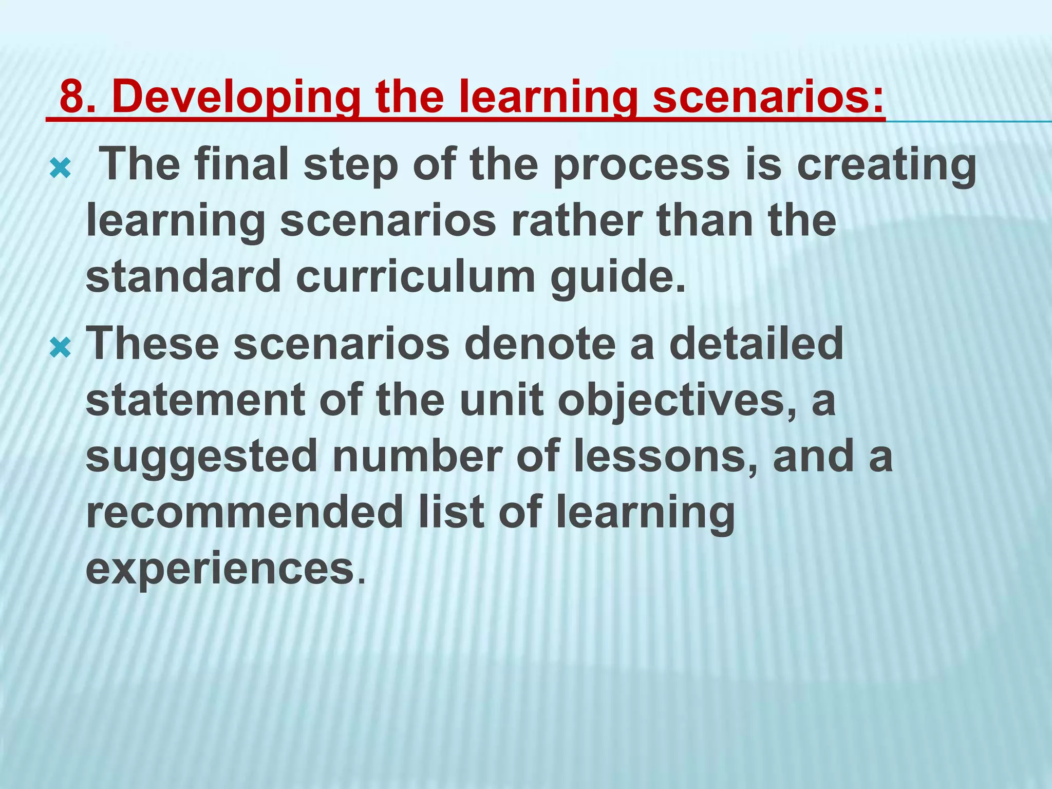 8. Developing the learning scenarios:
 The final step of the process is creating
learning scenarios rather than the
standard curriculum guide.
 These scenarios denote a detailed
statement of the unit objectives, a
suggested number of lessons, and a
recommended list of learning
experiences.
 
