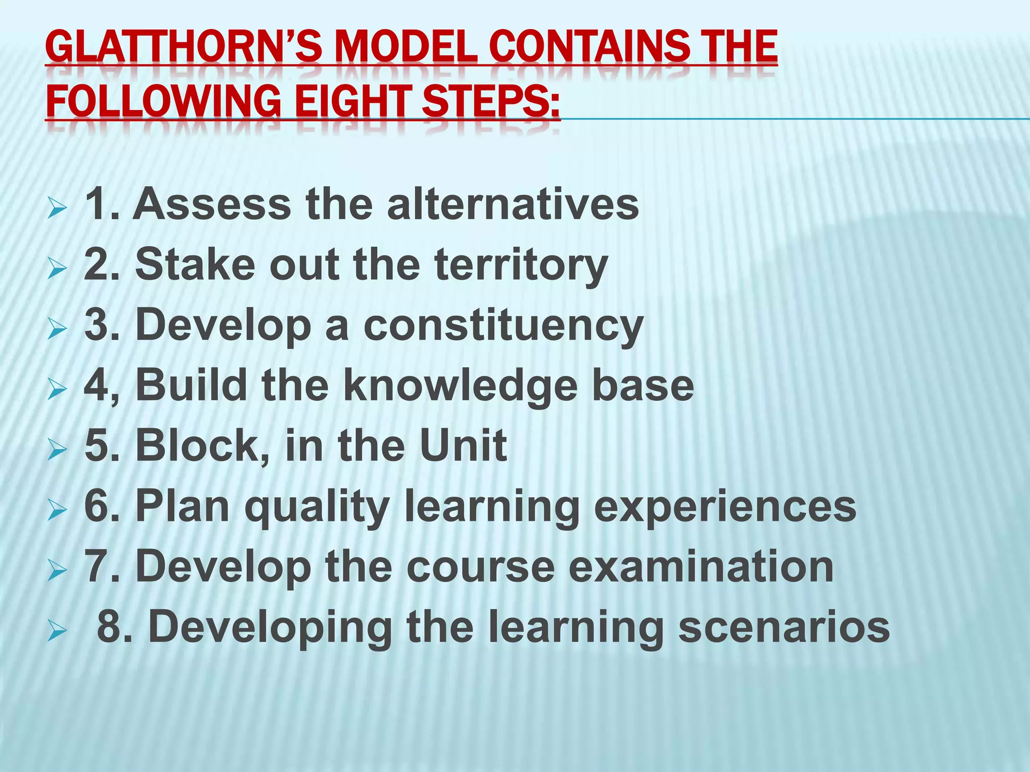 GLATTHORN’S MODEL CONTAINS THE
FOLLOWING EIGHT STEPS:
 1. Assess the alternatives
 2. Stake out the territory
 3. Develop a constituency
 4, Build the knowledge base
 5. Block, in the Unit
 6. Plan quality learning experiences
 7. Develop the course examination
 8. Developing the learning scenarios
 