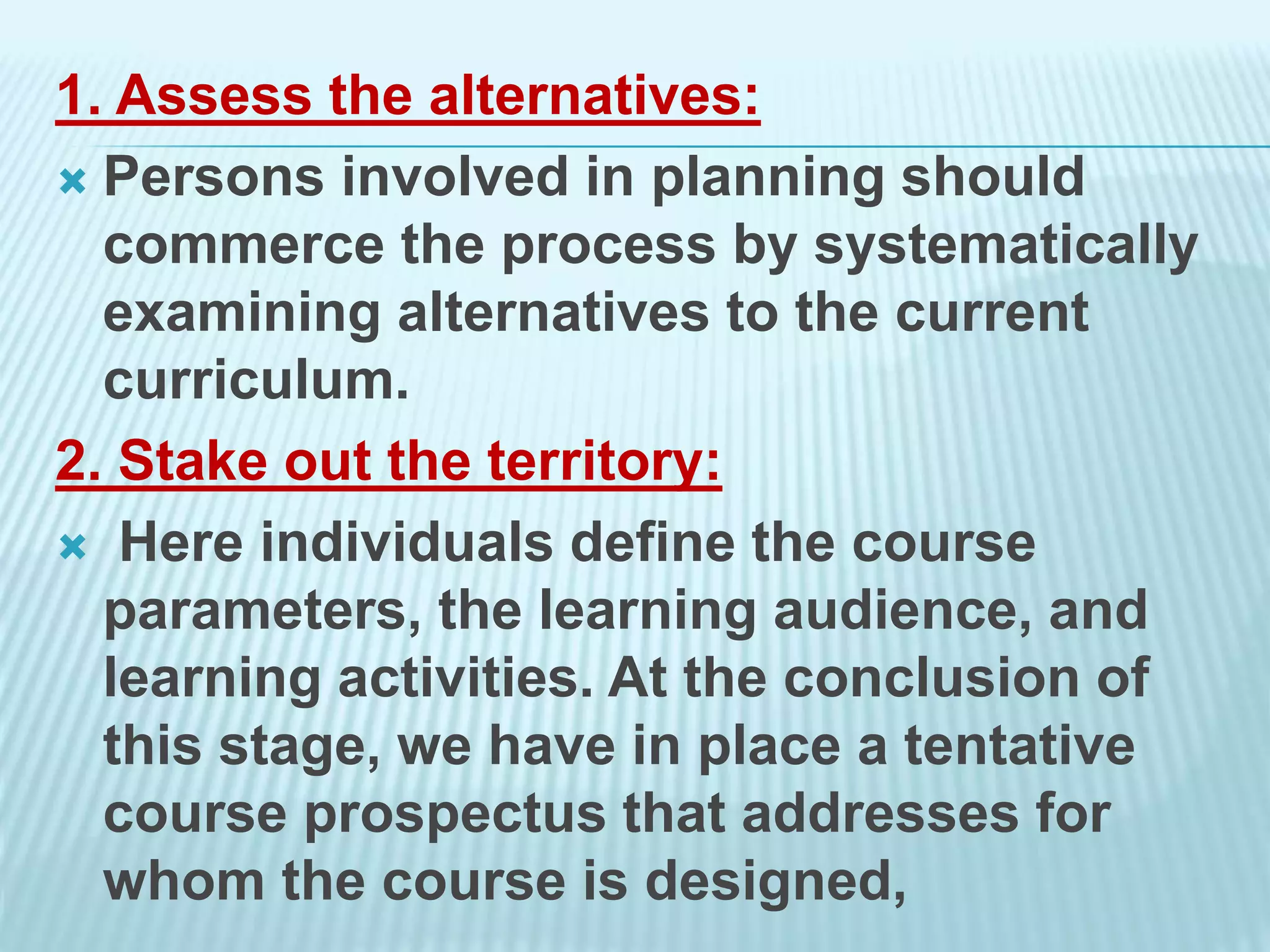 1. Assess the alternatives:
 Persons involved in planning should
commerce the process by systematically
examining alternatives to the current
curriculum.
2. Stake out the territory:
 Here individuals define the course
parameters, the learning audience, and
learning activities. At the conclusion of
this stage, we have in place a tentative
course prospectus that addresses for
whom the course is designed,
 