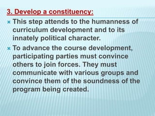 3. Develop a constituency:
 This step attends to the humanness of
curriculum development and to its
innately political character.
 To advance the course development,
participating parties must convince
others to join forces. They must
communicate with various groups and
convince them of the soundness of the
program being created.
 