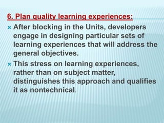 6. Plan quality learning experiences:
 After blocking in the Units, developers
engage in designing particular sets of
learning experiences that will address the
general objectives.
 This stress on learning experiences,
rather than on subject matter,
distinguishes this approach and qualifies
it as nontechnical.
 