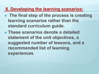 8. Developing the learning scenarios:
 The final step of the process is creating
learning scenarios rather than the
standard curriculum guide.
 These scenarios denote a detailed
statement of the unit objectives, a
suggested number of lessons, and a
recommended list of learning
experiences.
 