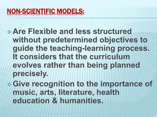 NON-SCIENTIFIC MODELS:
 Are Flexible and less structured
without predetermined objectives to
guide the teaching-learning process.
It considers that the curriculum
evolves rather than being planned
precisely.
 Give recognition to the importance of
music, arts, literature, health
education & humanities.
 