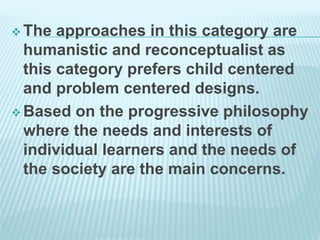  The approaches in this category are
humanistic and reconceptualist as
this category prefers child centered
and problem centered designs.
 Based on the progressive philosophy
where the needs and interests of
individual learners and the needs of
the society are the main concerns.
 