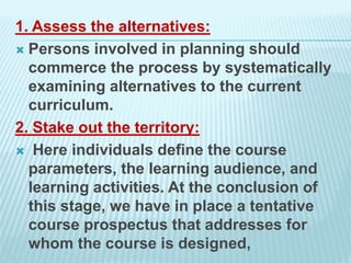 1. Assess the alternatives:
 Persons involved in planning should
commerce the process by systematically
examining alternatives to the current
curriculum.
2. Stake out the territory:
 Here individuals define the course
parameters, the learning audience, and
learning activities. At the conclusion of
this stage, we have in place a tentative
course prospectus that addresses for
whom the course is designed,
 