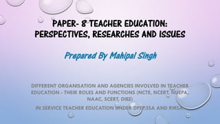 PAPER- 8 TEACHER EDUCATION:
PERSPECTIVES, RESEARCHES AND ISSUES
Prepared By Mahipal Singh
DIFFERENT ORGANISATION AND AGENCIES INVOLVED IN TEACHER
EDUCATION - THEIR ROLES AND FUNCTIONS (NCTE, NCERT, NUEPA,
NAAC, SCERT, DIET)
IN SERVICE TEACHER EDUCATION UNDER DPEP,SSA AND RMSA.
 