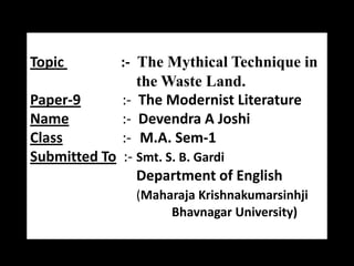 Topic

:- The Mythical Technique in
the Waste Land.
Paper-9
:- The Modernist Literature
Name
:- Devendra A Joshi
Class
:- M.A. Sem-1
Submitted To :- Smt. S. B. Gardi
Department of English
(Maharaja Krishnakumarsinhji
Bhavnagar University)

 