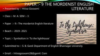 PAPER :- 9 THE MORDENIST ENGLISH
LITERATURE• Presented by :- Hitixa Goswami
• Class :- M. A. SEM :- 3
• Paper :- 9:- The mordenist English literature
• Beach :- 2019- 2021
• Topic :- Symbolism in ‘To the lighthouse’
• Submitted to :- S. B. Gardi Department of English Bhavnagar University
• Email :- hitixagoswami28@gamil. Com
 