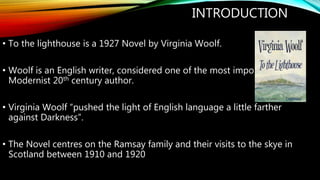INTRODUCTION
• To the lighthouse is a 1927 Novel by Virginia Woolf.
• Woolf is an English writer, considered one of the mo...