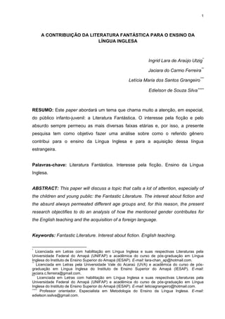 1

A CONTRIBUIÇÃO DA LITERATURA FANTÁSTICA PARA O ENSINO DA
LÍNGUA INGLESA

Ingrid Lara de Araújo Utzig*
Jaciara do Carmo Ferreira**
Letícia Maria dos Santos Grangeiro***
Edielson de Souza Silva

RESUMO: Este paper abordará um tema que chama muito a atenção, em especial,
do público infanto-juvenil: a Literatura Fantástica. O interesse pela ficção e pelo
absurdo sempre permeou as mais diversas faixas etárias e, por isso, a presente
pesquisa tem como objetivo fazer uma análise sobre como o referido gênero
contribui para o ensino da Língua Inglesa e para a aquisição dessa língua
estrangeira.

Palavras-chave: Literatura Fantástica. Interesse pela ficção. Ensino da Língua
Inglesa.

ABSTRACT: This paper will discuss a topic that calls a lot of attention, especially of
the children and young public: the Fantastic Literature. The interest about fiction and
the absurd always permeated different age groups and, for this reason, the present
research objectifies to do an analysis of how the mentioned gender contributes for
the English teaching and the acquisition of a foreign language.

Keywords: Fantastic Literature. Interest about fiction. English teaching.
*

Licenciada em Letras com habilitação em Língua Inglesa e suas respectivas Literaturas pela
Universidade Federal do Amapá (UNIFAP) e acadêmica do curso de pós-graduação em Língua
Inglesa do Instituto de Ensino Superior do Amapá (IESAP). E-mail: lara-chan_ap@hotmail.com.
**
Licenciada em Letras pela Universidade Vale do Acaraú (UVA) e acadêmica do curso de pósgraduação em Língua Inglesa do Instituto de Ensino Superior do Amapá (IESAP). E-mail:
jaciara.c.ferreira@gmail.com.
***
Licenciada em Letras com habilitação em Língua Inglesa e suas respectivas Literaturas pela
Universidade Federal do Amapá (UNIFAP) e acadêmica do curso de pós-graduação em Língua
Inglesa do Instituto de Ensino Superior do Amapá (IESAP). E-mail: leticiagrangeiro@hotmail.com.

Professor orientador. Especialista em Metodologia do Ensino da Língua Inglesa. E-mail:
edielson.ssilva@gmail.com.

 