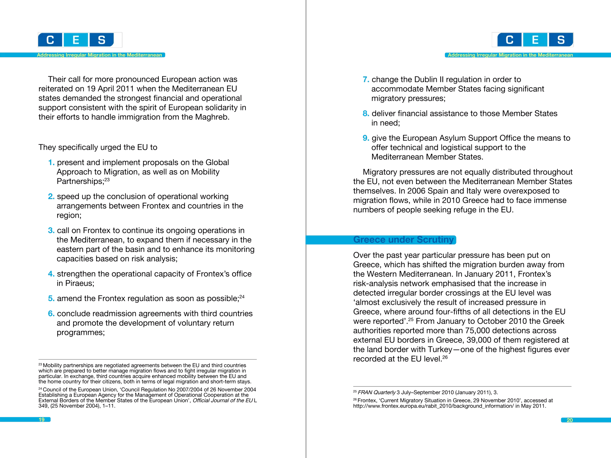 Addressing Irregular Migration in the Mediterranean                                                                                 Addressing Irregular Migration in the Mediterranean




   Their call for more pronounced European action was                                              7. change the Dublin II regulation in order to
reiterated on 19 April 2011 when the Mediterranean EU                                              	 accommodate Member States facing significant 			
states demanded the strongest financial and operational                                            	 migratory pressures;
support consistent with the spirit of European solidarity in
their efforts to handle immigration from the Maghreb.                                              8. deliver financial assistance to those Member States
                                                                                                   	 in need;
                                                                                                   9. give the European Asylum Support Office the means to
They specifically urged the EU to                                                                   	 offer technical and logistical support to the 			
                                                                                                   	 Mediterranean Member States.
     1. present and implement proposals on the Global 		 	
     	 Approach to Migration, as well as on Mobility 			                                         Migratory pressures are not equally distributed throughout
     	Partnerships;23                                                                         the EU, not even between the Mediterranean Member States
                                                                                              themselves. In 2006 Spain and Italy were overexposed to
     2. speed up the conclusion of operational working 			                                    migration flows, while in 2010 Greece had to face immense
     	 arrangements between Frontex and countries in the 		                                   numbers of people seeking refuge in the EU.
     	region;
     3. call on Frontex to continue its ongoing operations in 		
     	 the Mediterranean, to expand them if necessary in the 		                               Greece under Scrutiny
     	 eastern part of the basin and to enhance its monitoring 	
     	 capacities based on risk analysis;                                                     Over the past year particular pressure has been put on
                                                                                              Greece, which has shifted the migration burden away from
     4. strengthen the operational capacity of Frontex’s office 		                            the Western Mediterranean. In January 2011, Frontex’s
     	 in Piraeus;                                                                            risk-analysis network emphasised that the increase in
                                                                                              detected irregular border crossings at the EU level was
     5. amend the Frontex regulation as soon as possible;24                                   ‘almost exclusively the result of increased pressure in
     6. conclude readmission agreements with third countries 		                               Greece, where around four-fifths of all detections in the EU
     	 and promote the development of voluntary return 		                                     were reported’.25 From January to October 2010 the Greek
     	programmes;                                                                             authorities reported more than 75,000 detections across
                                                                                              external EU borders in Greece, 39,000 of them registered at
                                                                                              the land border with Turkey—one of the highest figures ever
                                                                                              recorded at the EU level.26
23
   Mobility partnerships are negotiated agreements between the EU and third countries 	
which are prepared to better manage migration flows and to fight irregular migration in
particular. In exchange, third countries acquire enhanced mobility between the EU and
the home country for their citizens, both in terms of legal migration and short-term stays.
24
   Council of the European Union, ‘Council Regulation No 2007/2004 of 26 November 2004
Establishing a European Agency for the Management of Operational Cooperation at the
                                                                                              25
                                                                                                FRAN Quarterly 3 July–September 2010 (January 2011), 3.				
External Borders of the Member States of the European Union’, Official Journal of the EU L    26
                                                                                                Frontex, ‘Current Migratory Situation in Greece, 29 November 2010’, accessed at
349, (25 November 2004), 1–11.                                                                http://www.frontex.europa.eu/rabit_2010/background_information/ in May 2011.

19                                                                                                                                                                                  20
 