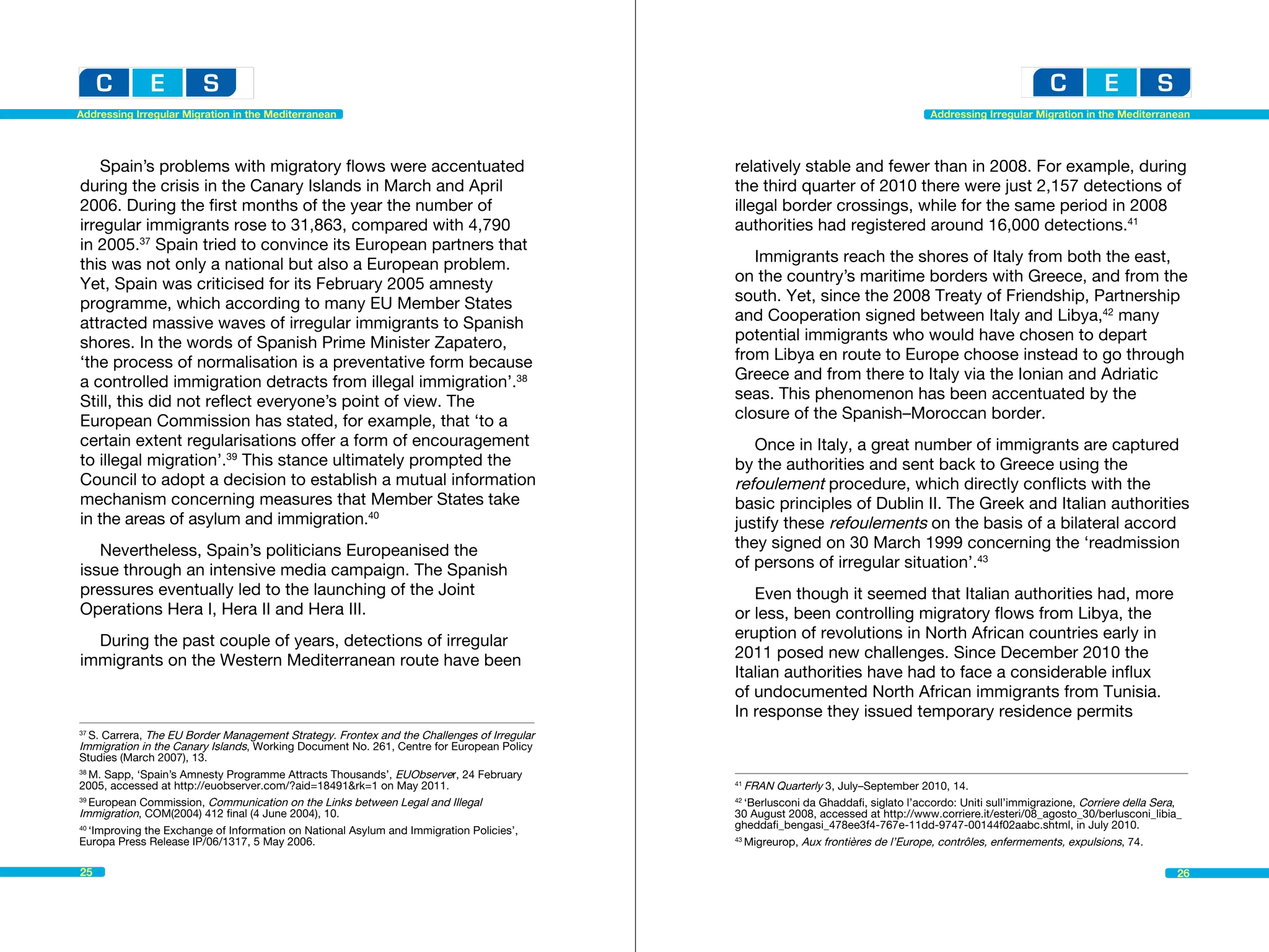 Addressing Irregular Migration in the Mediterranean                                                                                 Addressing Irregular Migration in the Mediterranean




    Spain’s problems with migratory flows were accentuated                                  relatively stable and fewer than in 2008. For example, during
during the crisis in the Canary Islands in March and April                                  the third quarter of 2010 there were just 2,157 detections of
2006. During the first months of the year the number of                                     illegal border crossings, while for the same period in 2008
irregular immigrants rose to 31,863, compared with 4,790                                    authorities had registered around 16,000 detections.41
in 2005.37 Spain tried to convince its European partners that
this was not only a national but also a European problem.                                      Immigrants reach the shores of Italy from both the east,
Yet, Spain was criticised for its February 2005 amnesty                                     on the country’s maritime borders with Greece, and from the
programme, which according to many EU Member States                                         south. Yet, since the 2008 Treaty of Friendship, Partnership
attracted massive waves of irregular immigrants to Spanish                                  and Cooperation signed between Italy and Libya,42 many
shores. In the words of Spanish Prime Minister Zapatero,                                    potential immigrants who would have chosen to depart
‘the process of normalisation is a preventative form because                                from Libya en route to Europe choose instead to go through
a controlled immigration detracts from illegal immigration’.38                              Greece and from there to Italy via the Ionian and Adriatic
Still, this did not reflect everyone’s point of view. The                                   seas. This phenomenon has been accentuated by the
European Commission has stated, for example, that ‘to a                                     closure of the Spanish–Moroccan border.
certain extent regularisations offer a form of encouragement                                   Once in Italy, a great number of immigrants are captured
to illegal migration’.39 This stance ultimately prompted the                                by the authorities and sent back to Greece using the
Council to adopt a decision to establish a mutual information                               refoulement procedure, which directly conflicts with the
mechanism concerning measures that Member States take                                       basic principles of Dublin II. The Greek and Italian authorities
in the areas of asylum and immigration.40                                                   justify these refoulements on the basis of a bilateral accord
   Nevertheless, Spain’s politicians Europeanised the                                       they signed on 30 March 1999 concerning the ‘readmission
issue through an intensive media campaign. The Spanish                                      of persons of irregular situation’.43
pressures eventually led to the launching of the Joint                                         Even though it seemed that Italian authorities had, more
Operations Hera I, Hera II and Hera III.                                                    or less, been controlling migratory flows from Libya, the
  During the past couple of years, detections of irregular                                  eruption of revolutions in North African countries early in
immigrants on the Western Mediterranean route have been                                     2011 posed new challenges. Since December 2010 the
                                                                                            Italian authorities have had to face a considerable influx
                                                                                            of undocumented North African immigrants from Tunisia.
                                                                                            In response they issued temporary residence permits
37
   S. Carrera, The EU Border Management Strategy. Frontex and the Challenges of Irregular
Immigration in the Canary Islands, Working Document No. 261, Centre for European Policy
Studies (March 2007), 13.
38
   M. Sapp, ‘Spain’s Amnesty Programme Attracts Thousands’, EUObserver, 24 February
2005, accessed at http://euobserver.com/?aid=18491&rk=1 on May 2011.                        41
                                                                                               FRAN Quarterly 3, July–September 2010, 14.					
39
   European Commission, Communication on the Links between Legal and Illegal                42
                                                                                               ‘Berlusconi da Ghaddafi, siglato l’accordo: Uniti sull’immigrazione, Corriere della Sera,
Immigration, COM(2004) 412 final (4 June 2004), 10.                                         30 August 2008, accessed at http://www.corriere.it/esteri/08_agosto_30/berlusconi_libia_
40
   ‘Improving the Exchange of Information on National Asylum and Immigration Policies’,     gheddafi_bengasi_478ee3f4-767e-11dd-9747-00144f02aabc.shtml, in July 2010.
Europa Press Release IP/06/1317, 5 May 2006.                                                43
                                                                                               Migreurop, Aux frontières de l’Europe, contrôles, enfermements, expulsions, 74.

25                                                                                                                                                                                     26
 