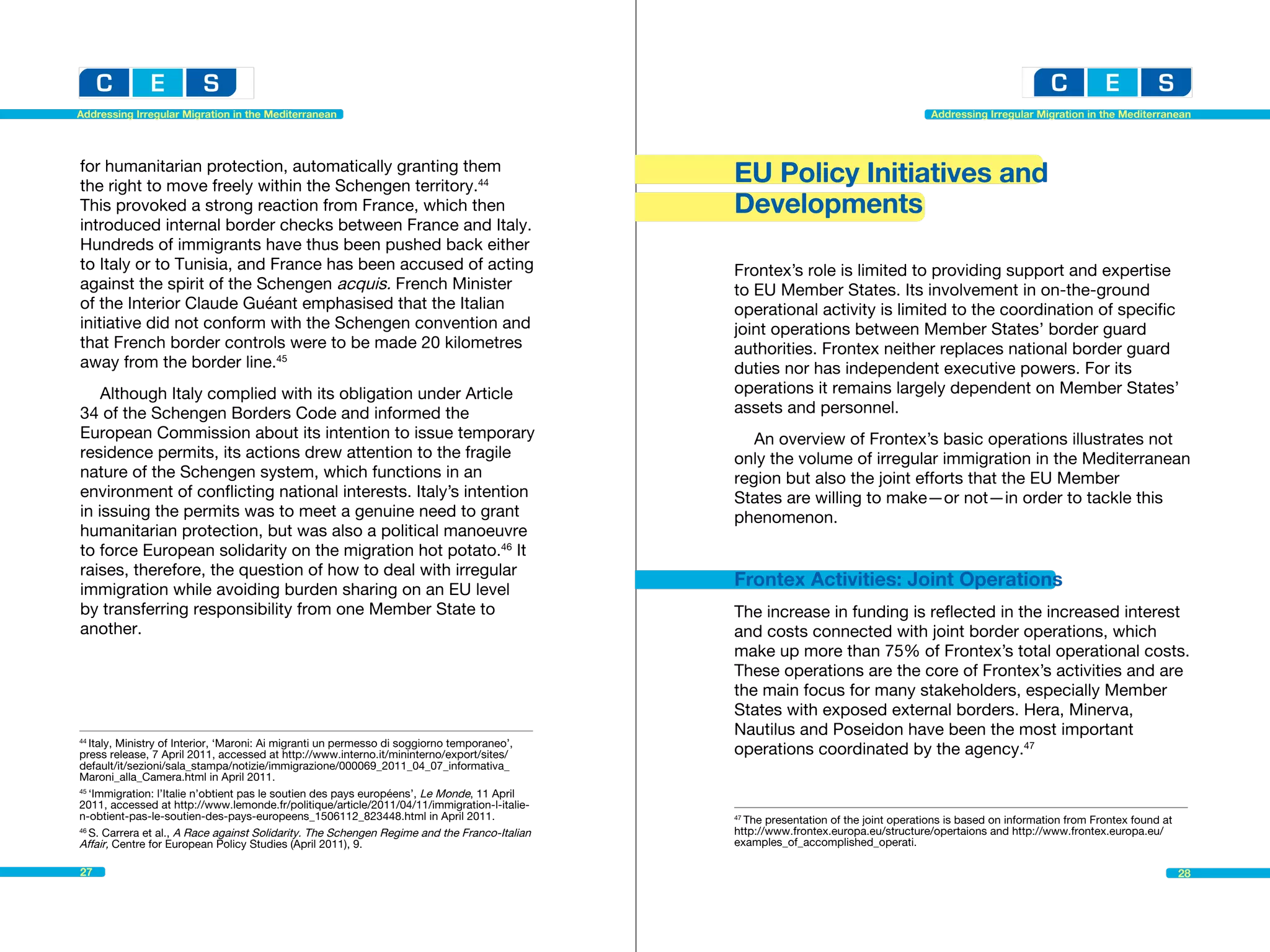 Addressing Irregular Migration in the Mediterranean                                                                                   Addressing Irregular Migration in the Mediterranean




for humanitarian protection, automatically granting them
the right to move freely within the Schengen territory.44
                                                                                               EU Policy Initiatives and
This provoked a strong reaction from France, which then                                        Developments
introduced internal border checks between France and Italy.
Hundreds of immigrants have thus been pushed back either
to Italy or to Tunisia, and France has been accused of acting                                  Frontex’s role is limited to providing support and expertise
against the spirit of the Schengen acquis. French Minister                                     to EU Member States. Its involvement in on-the-ground
of the Interior Claude Guéant emphasised that the Italian                                      operational activity is limited to the coordination of specific
initiative did not conform with the Schengen convention and                                    joint operations between Member States’ border guard
that French border controls were to be made 20 kilometres                                      authorities. Frontex neither replaces national border guard
away from the border line.45                                                                   duties nor has independent executive powers. For its
    Although Italy complied with its obligation under Article                                  operations it remains largely dependent on Member States’
34 of the Schengen Borders Code and informed the                                               assets and personnel.
European Commission about its intention to issue temporary                                        An overview of Frontex’s basic operations illustrates not
residence permits, its actions drew attention to the fragile                                   only the volume of irregular immigration in the Mediterranean
nature of the Schengen system, which functions in an                                           region but also the joint efforts that the EU Member
environment of conflicting national interests. Italy’s intention                               States are willing to make—or not—in order to tackle this
in issuing the permits was to meet a genuine need to grant                                     phenomenon.
humanitarian protection, but was also a political manoeuvre
to force European solidarity on the migration hot potato.46 It
raises, therefore, the question of how to deal with irregular
immigration while avoiding burden sharing on an EU level
                                                                                               Frontex Activities: Joint Operations
by transferring responsibility from one Member State to                                        The increase in funding is reflected in the increased interest
another.                                                                                       and costs connected with joint border operations, which
                                                                                               make up more than 75% of Frontex’s total operational costs.
                                                                                               These operations are the core of Frontex’s activities and are
                                                                                               the main focus for many stakeholders, especially Member
                                                                                               States with exposed external borders. Hera, Minerva,
                                                                                               Nautilus and Poseidon have been the most important
44
   Italy, Ministry of Interior, ‘Maroni: Ai migranti un permesso di soggiorno temporaneo’, 	
press release, 7 April 2011, accessed at http://www.interno.it/mininterno/export/sites/        operations coordinated by the agency.47
default/it/sezioni/sala_stampa/notizie/immigrazione/000069_2011_04_07_informativa_
Maroni_alla_Camera.html in April 2011.
45
   ‘Immigration: l’Italie n’obtient pas le soutien des pays européens’, Le Monde, 11 April
2011, accessed at http://www.lemonde.fr/politique/article/2011/04/11/immigration-l-italie-
n-obtient-pas-le-soutien-des-pays-europeens_1506112_823448.html in April 2011.                 47
                                                                                                 The presentation of the joint operations is based on information from Frontex found at 	
46
   S. Carrera et al., A Race against Solidarity. The Schengen Regime and the Franco-Italian    http://www.frontex.europa.eu/structure/opertaions and http://www.frontex.europa.eu/
Affair, Centre for European Policy Studies (April 2011), 9.                                    examples_of_accomplished_operati.

27                                                                                                                                                                                      28
 