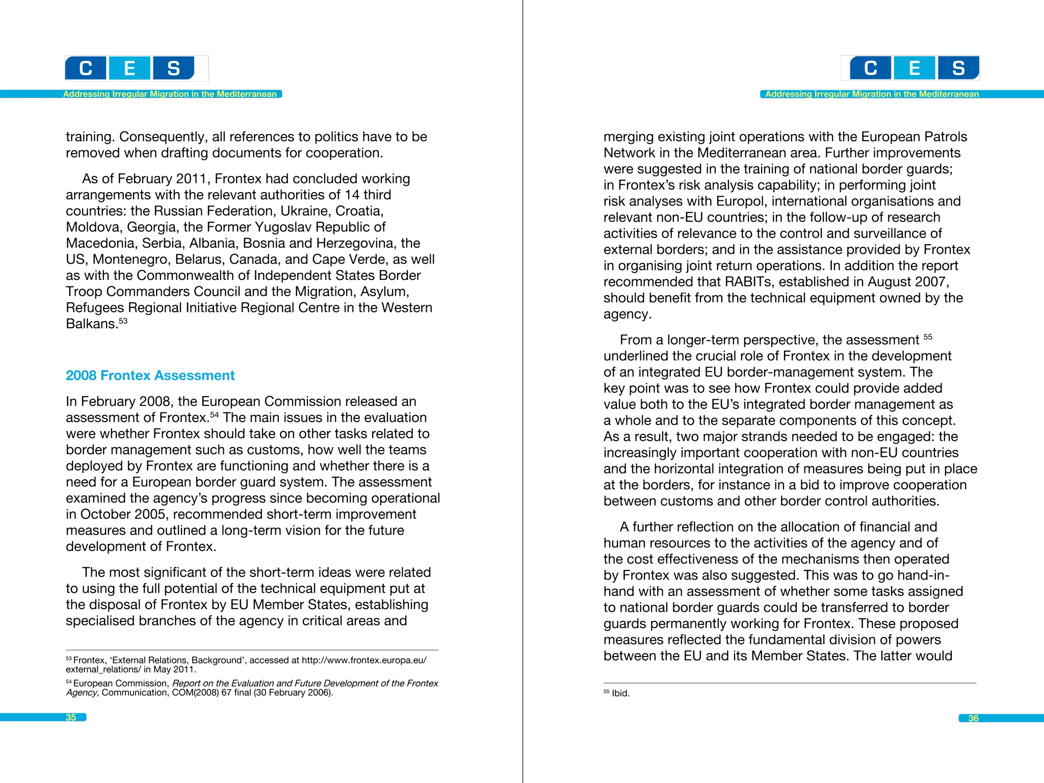 Addressing Irregular Migration in the Mediterranean                                                                  Addressing Irregular Migration in the Mediterranean




training. Consequently, all references to politics have to be                              merging existing joint operations with the European Patrols
removed when drafting documents for cooperation.                                           Network in the Mediterranean area. Further improvements
                                                                                           were suggested in the training of national border guards;
   As of February 2011, Frontex had concluded working                                      in Frontex’s risk analysis capability; in performing joint
arrangements with the relevant authorities of 14 third                                     risk analyses with Europol, international organisations and
countries: the Russian Federation, Ukraine, Croatia,                                       relevant non-EU countries; in the follow-up of research
Moldova, Georgia, the Former Yugoslav Republic of                                          activities of relevance to the control and surveillance of
Macedonia, Serbia, Albania, Bosnia and Herzegovina, the                                    external borders; and in the assistance provided by Frontex
US, Montenegro, Belarus, Canada, and Cape Verde, as well                                   in organising joint return operations. In addition the report
as with the Commonwealth of Independent States Border                                      recommended that RABITs, established in August 2007,
Troop Commanders Council and the Migration, Asylum,                                        should benefit from the technical equipment owned by the
Refugees Regional Initiative Regional Centre in the Western                                agency.
Balkans.53
                                                                                              From a longer-term perspective, the assessment 55
                                                                                           underlined the crucial role of Frontex in the development
2008 Frontex Assessment                                                                    of an integrated EU border-management system. The
                                                                                           key point was to see how Frontex could provide added
In February 2008, the European Commission released an                                      value both to the EU’s integrated border management as
assessment of Frontex.54 The main issues in the evaluation                                 a whole and to the separate components of this concept.
were whether Frontex should take on other tasks related to                                 As a result, two major strands needed to be engaged: the
border management such as customs, how well the teams                                      increasingly important cooperation with non-EU countries
deployed by Frontex are functioning and whether there is a                                 and the horizontal integration of measures being put in place
need for a European border guard system. The assessment                                    at the borders, for instance in a bid to improve cooperation
examined the agency’s progress since becoming operational                                  between customs and other border control authorities.
in October 2005, recommended short-term improvement
measures and outlined a long-term vision for the future                                       A further reflection on the allocation of financial and
development of Frontex.                                                                    human resources to the activities of the agency and of
                                                                                           the cost effectiveness of the mechanisms then operated
   The most significant of the short-term ideas were related                               by Frontex was also suggested. This was to go hand-in-
to using the full potential of the technical equipment put at                              hand with an assessment of whether some tasks assigned
the disposal of Frontex by EU Member States, establishing                                  to national border guards could be transferred to border
specialised branches of the agency in critical areas and                                   guards permanently working for Frontex. These proposed
                                                                                           measures reflected the fundamental division of powers
53
   Frontex, ‘External Relations, Background’, accessed at http://www.frontex.europa.eu/	   between the EU and its Member States. The latter would
external_relations/ in May 2011.
54
   European Commission, Report on the Evaluation and Future Development of the Frontex
Agency, Communication, COM(2008) 67 final (30 February 2006).                              55
                                                                                                Ibid.									

35                                                                                                                                                                   36
 