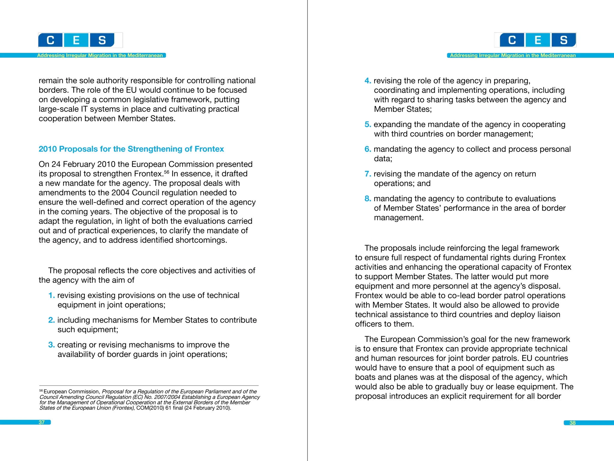 Addressing Irregular Migration in the Mediterranean                                                                 Addressing Irregular Migration in the Mediterranean




remain the sole authority responsible for controlling national                              4. revising the role of the agency in preparing, 			
borders. The role of the EU would continue to be focused                                    	 coordinating and implementing operations, including 		
on developing a common legislative framework, putting                                       	 with regard to sharing tasks between the agency and 		
large-scale IT systems in place and cultivating practical                                   	 Member States;
cooperation between Member States.
                                                                                            5. expanding the mandate of the agency in cooperating 		
                                                                                            	 with third countries on border management;
2010 Proposals for the Strengthening of Frontex                                             6. mandating the agency to collect and process personal 		
                                                                                            	data;
On 24 February 2010 the European Commission presented
its proposal to strengthen Frontex.56 In essence, it drafted                                7. revising the mandate of the agency on return 			
a new mandate for the agency. The proposal deals with                                       	 operations; and
amendments to the 2004 Council regulation needed to
ensure the well-defined and correct operation of the agency                                 8. mandating the agency to contribute to evaluations 		
in the coming years. The objective of the proposal is to                                    	 of Member States’ performance in the area of border 		
adapt the regulation, in light of both the evaluations carried                              	management.
out and of practical experiences, to clarify the mandate of
the agency, and to address identified shortcomings.
                                                                                             The proposals include reinforcing the legal framework
                                                                                          to ensure full respect of fundamental rights during Frontex
   The proposal reflects the core objectives and activities of                            activities and enhancing the operational capacity of Frontex
the agency with the aim of                                                                to support Member States. The latter would put more
                                                                                          equipment and more personnel at the agency’s disposal.
     1. revising existing provisions on the use of technical 		                           Frontex would be able to co-lead border patrol operations
     	 equipment in joint operations;                                                     with Member States. It would also be allowed to provide
                                                                                          technical assistance to third countries and deploy liaison
     2. including mechanisms for Member States to contribute 	                            officers to them.
     	 such equipment;
                                                                                              The European Commission’s goal for the new framework
     3. creating or revising mechanisms to improve the 			                                is to ensure that Frontex can provide appropriate technical
     	 availability of border guards in joint operations;                                 and human resources for joint border patrols. EU countries
                                                                                          would have to ensure that a pool of equipment such as
                                                                                          boats and planes was at the disposal of the agency, which
56
  European Commission, Proposal for a Regulation of the European Parliament and of the	
                                                                                          would also be able to gradually buy or lease equipment. The
Council Amending Council Regulation (EC) No. 2007/2004 Establishing a European Agency     proposal introduces an explicit requirement for all border
for the Management of Operational Cooperation at the External Borders of the Member
States of the European Union (Frontex), COM(2010) 61 final (24 February 2010).

37                                                                                                                                                                  38
 