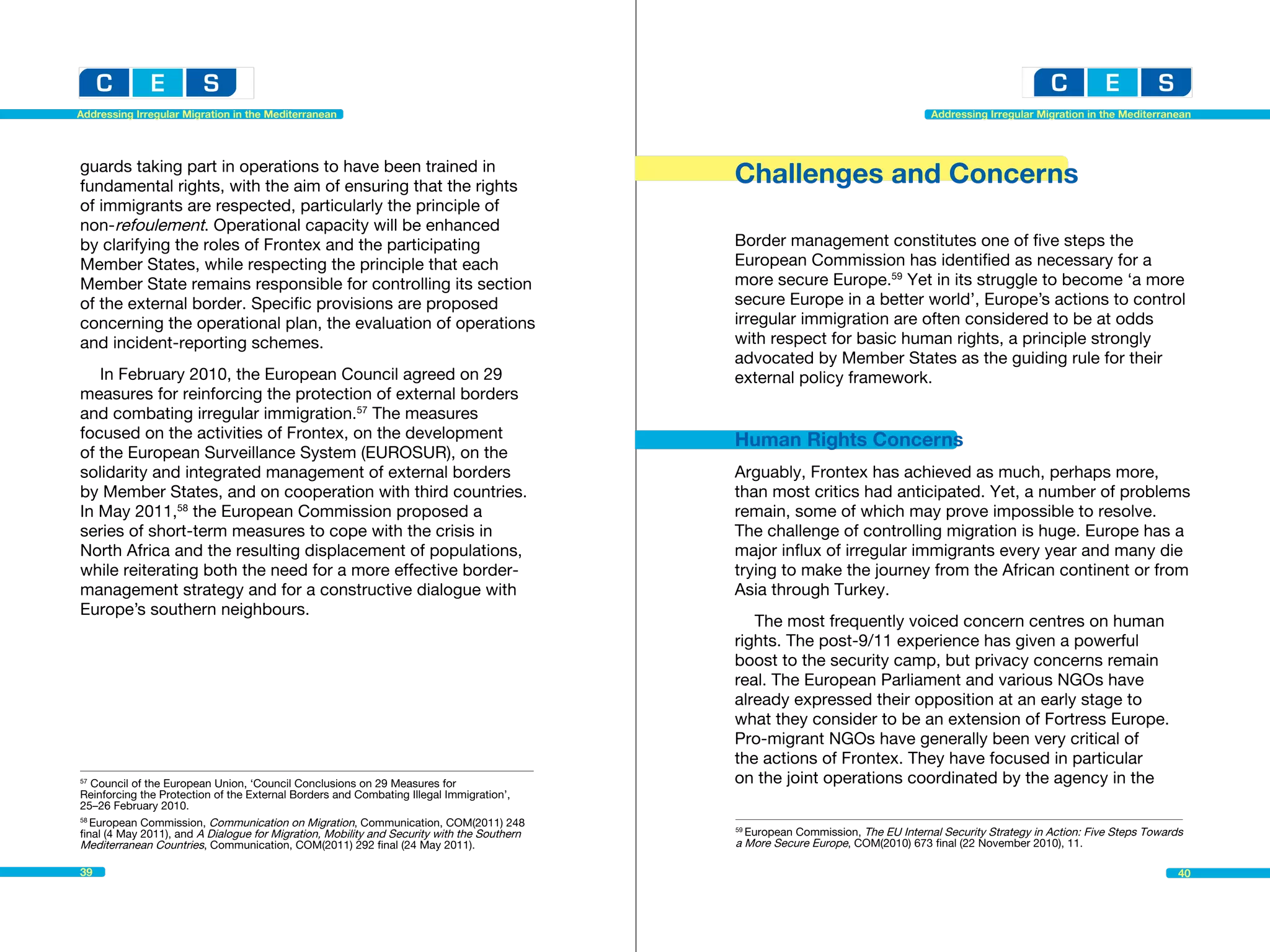 Addressing Irregular Migration in the Mediterranean                                                                              Addressing Irregular Migration in the Mediterranean




guards taking part in operations to have been trained in
fundamental rights, with the aim of ensuring that the rights
                                                                                            Challenges and Concerns
of immigrants are respected, particularly the principle of
non-refoulement. Operational capacity will be enhanced
by clarifying the roles of Frontex and the participating                                    Border management constitutes one of five steps the
Member States, while respecting the principle that each                                     European Commission has identified as necessary for a
Member State remains responsible for controlling its section                                more secure Europe.59 Yet in its struggle to become ‘a more
of the external border. Specific provisions are proposed                                    secure Europe in a better world’, Europe’s actions to control
concerning the operational plan, the evaluation of operations                               irregular immigration are often considered to be at odds
and incident-reporting schemes.                                                             with respect for basic human rights, a principle strongly
                                                                                            advocated by Member States as the guiding rule for their
   In February 2010, the European Council agreed on 29                                      external policy framework.
measures for reinforcing the protection of external borders
and combating irregular immigration.57 The measures
focused on the activities of Frontex, on the development                                    Human Rights Concerns
of the European Surveillance System (EUROSUR), on the
solidarity and integrated management of external borders                                    Arguably, Frontex has achieved as much, perhaps more,
by Member States, and on cooperation with third countries.                                  than most critics had anticipated. Yet, a number of problems
In May 2011,58 the European Commission proposed a                                           remain, some of which may prove impossible to resolve.
series of short-term measures to cope with the crisis in                                    The challenge of controlling migration is huge. Europe has a
North Africa and the resulting displacement of populations,                                 major influx of irregular immigrants every year and many die
while reiterating both the need for a more effective border-                                trying to make the journey from the African continent or from
management strategy and for a constructive dialogue with                                    Asia through Turkey.
Europe’s southern neighbours.
                                                                                               The most frequently voiced concern centres on human
                                                                                            rights. The post-9/11 experience has given a powerful
                                                                                            boost to the security camp, but privacy concerns remain
                                                                                            real. The European Parliament and various NGOs have
                                                                                            already expressed their opposition at an early stage to
                                                                                            what they consider to be an extension of Fortress Europe.
                                                                                            Pro-migrant NGOs have generally been very critical of
                                                                                            the actions of Frontex. They have focused in particular
57
   Council of the European Union, ‘Council Conclusions on 29 Measures for		                 on the joint operations coordinated by the agency in the
Reinforcing the Protection of the External Borders and Combating Illegal Immigration’,
25–26 February 2010.
58
   European Commission, Communication on Migration, Communication, COM(2011) 248
final (4 May 2011), and A Dialogue for Migration, Mobility and Security with the Southern   59
                                                                                              European Commission, The EU Internal Security Strategy in Action: Five Steps Towards
Mediterranean Countries, Communication, COM(2011) 292 final (24 May 2011).                  a More Secure Europe, COM(2010) 673 final (22 November 2010), 11.

39                                                                                                                                                                               40
 