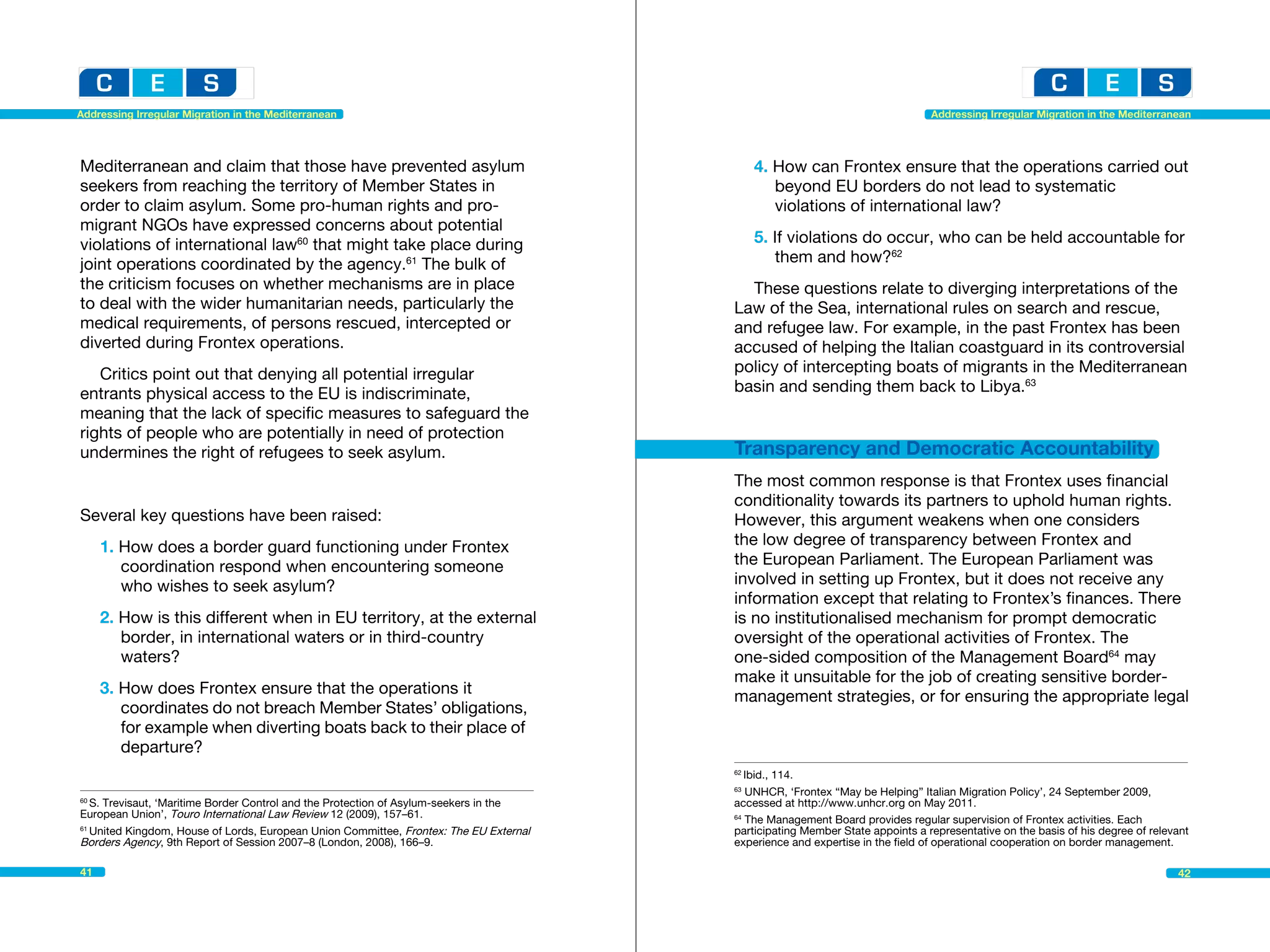 Addressing Irregular Migration in the Mediterranean                                                                              Addressing Irregular Migration in the Mediterranean




Mediterranean and claim that those have prevented asylum                                       4. How can Frontex ensure that the operations carried out 	
seekers from reaching the territory of Member States in                                        	 beyond EU borders do not lead to systematic 			
order to claim asylum. Some pro-human rights and pro-                                          	 violations of international law?
migrant NGOs have expressed concerns about potential
violations of international law60 that might take place during                                 5. If violations do occur, who can be held accountable for 	
joint operations coordinated by the agency.61 The bulk of                                      	 them and how?62
the criticism focuses on whether mechanisms are in place                                    These questions relate to diverging interpretations of the
to deal with the wider humanitarian needs, particularly the                               Law of the Sea, international rules on search and rescue,
medical requirements, of persons rescued, intercepted or                                  and refugee law. For example, in the past Frontex has been
diverted during Frontex operations.                                                       accused of helping the Italian coastguard in its controversial
   Critics point out that denying all potential irregular                                 policy of intercepting boats of migrants in the Mediterranean
entrants physical access to the EU is indiscriminate,                                     basin and sending them back to Libya.63
meaning that the lack of specific measures to safeguard the
rights of people who are potentially in need of protection
undermines the right of refugees to seek asylum.                                          Transparency and Democratic Accountability
                                                                                          The most common response is that Frontex uses financial
                                                                                          conditionality towards its partners to uphold human rights.
Several key questions have been raised:                                                   However, this argument weakens when one considers
     1. How does a border guard functioning under Frontex 		                              the low degree of transparency between Frontex and
     	 coordination respond when encountering someone 		                                  the European Parliament. The European Parliament was
     	 who wishes to seek asylum?                                                         involved in setting up Frontex, but it does not receive any
                                                                                          information except that relating to Frontex’s finances. There
     2. How is this different when in EU territory, at the external                       is no institutionalised mechanism for prompt democratic
      	 border, in international waters or in third-country 		                            oversight of the operational activities of Frontex. The
     	waters?                                                                             one-sided composition of the Management Board64 may
                                                                                          make it unsuitable for the job of creating sensitive border-
     3. How does Frontex ensure that the operations it 			                                management strategies, or for ensuring the appropriate legal
     	 coordinates do not breach Member States’ obligations, 	
     	 for example when diverting boats back to their place of 	
     	departure?
                                                                                          62
                                                                                             Ibid., 114.								
                                                                                          63
                                                                                             UNHCR, ‘Frontex “May be Helping” Italian Migration Policy’, 24 September 2009,
60
   S. Trevisaut, ‘Maritime Border Control and the Protection of Asylum-seekers in the 	   accessed at http://www.unhcr.org on May 2011.
European Union’, Touro International Law Review 12 (2009), 157–61.                        64
                                                                                             The Management Board provides regular supervision of Frontex activities. Each
61
   United Kingdom, House of Lords, European Union Committee, Frontex: The EU External     participating Member State appoints a representative on the basis of his degree of relevant
Borders Agency, 9th Report of Session 2007–8 (London, 2008), 166–9.                       experience and expertise in the field of operational cooperation on border management.
	
41                                                                                                                                                                                42
 