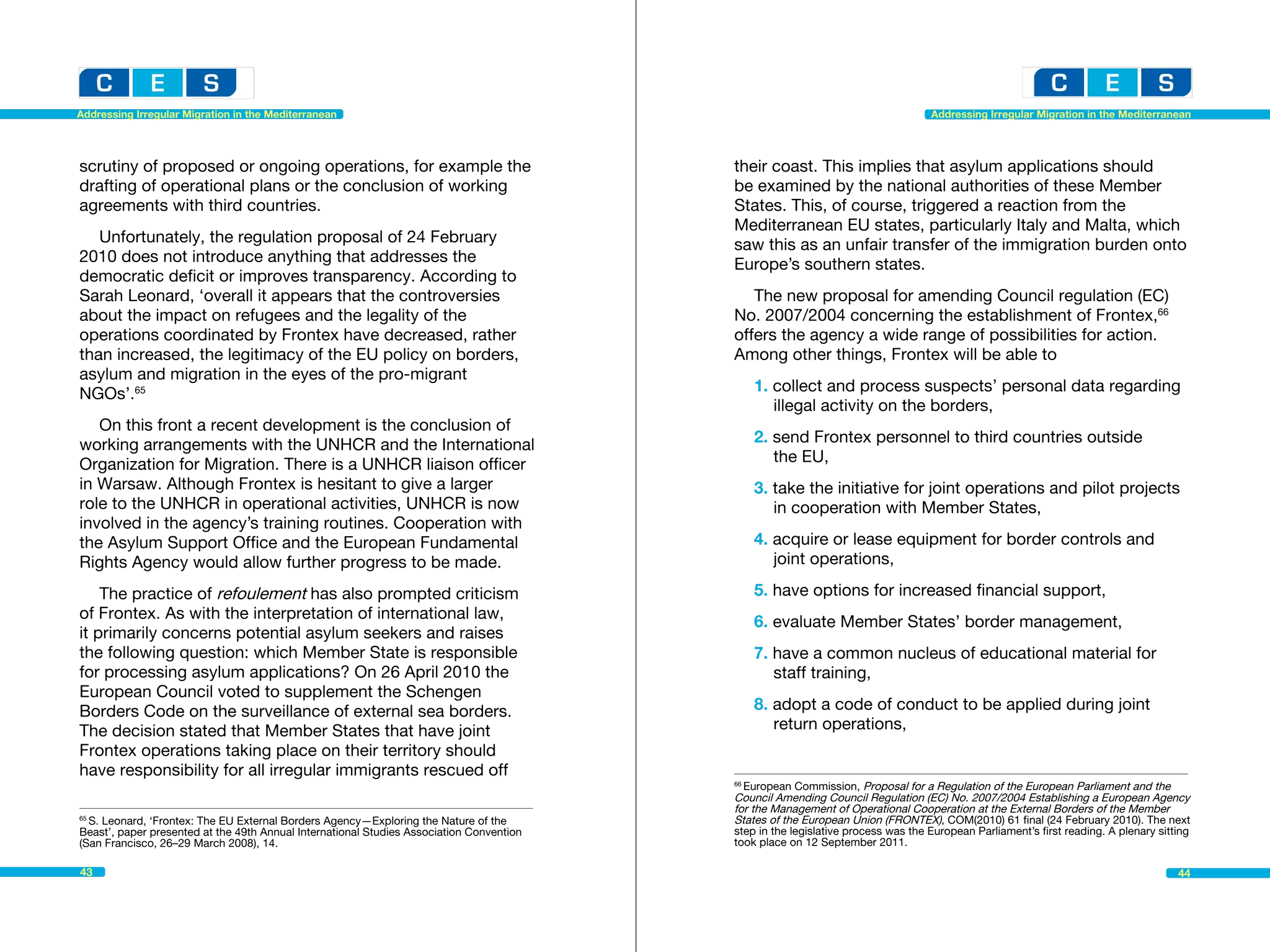 Addressing Irregular Migration in the Mediterranean                                                                               Addressing Irregular Migration in the Mediterranean




scrutiny of proposed or ongoing operations, for example the                               their coast. This implies that asylum applications should
drafting of operational plans or the conclusion of working                                be examined by the national authorities of these Member
agreements with third countries.                                                          States. This, of course, triggered a reaction from the
                                                                                          Mediterranean EU states, particularly Italy and Malta, which
   Unfortunately, the regulation proposal of 24 February                                  saw this as an unfair transfer of the immigration burden onto
2010 does not introduce anything that addresses the                                       Europe’s southern states.
democratic deficit or improves transparency. According to
Sarah Leonard, ‘overall it appears that the controversies                                    The new proposal for amending Council regulation (EC)
about the impact on refugees and the legality of the                                      No. 2007/2004 concerning the establishment of Frontex,66
operations coordinated by Frontex have decreased, rather                                  offers the agency a wide range of possibilities for action.
than increased, the legitimacy of the EU policy on borders,                               Among other things, Frontex will be able to
asylum and migration in the eyes of the pro-migrant
NGOs’.65                                                                                       1. collect and process suspects’ personal data regarding 		
                                                                                               	 illegal activity on the borders,
   On this front a recent development is the conclusion of
working arrangements with the UNHCR and the International                                      2. send Frontex personnel to third countries outside
Organization for Migration. There is a UNHCR liaison officer                                   	 the EU,
in Warsaw. Although Frontex is hesitant to give a larger                                       3. take the initiative for joint operations and pilot projects 		
role to the UNHCR in operational activities, UNHCR is now                                      	 in cooperation with Member States,
involved in the agency’s training routines. Cooperation with
the Asylum Support Office and the European Fundamental                                         4. acquire or lease equipment for border controls and 		
Rights Agency would allow further progress to be made.                                         	 joint operations,

    The practice of refoulement has also prompted criticism                                    5. have options for increased financial support,
of Frontex. As with the interpretation of international law,
                                                                                               6. evaluate Member States’ border management,
it primarily concerns potential asylum seekers and raises
the following question: which Member State is responsible                                      7. have a common nucleus of educational material for 		
for processing asylum applications? On 26 April 2010 the                                       	 staff training,
European Council voted to supplement the Schengen
Borders Code on the surveillance of external sea borders.                                      8. adopt a code of conduct to be applied during joint 		
The decision stated that Member States that have joint                                         	 return operations,
Frontex operations taking place on their territory should
have responsibility for all irregular immigrants rescued off
                                                                                          66
                                                                                            European Commission, Proposal for a Regulation of the European Parliament and the 	
                                                                                          Council Amending Council Regulation (EC) No. 2007/2004 Establishing a European Agency
                                                                                          for the Management of Operational Cooperation at the External Borders of the Member
65
  S. Leonard, ‘Frontex: The EU External Borders Agency—Exploring the Nature of the 	      States of the European Union (FRONTEX), COM(2010) 61 final (24 February 2010). The next
Beast’, paper presented at the 49th Annual International Studies Association Convention   step in the legislative process was the European Parliament’s first reading. A plenary sitting
(San Francisco, 26–29 March 2008), 14.                                                    took place on 12 September 2011.

43                                                                                                                                                                                   44
 