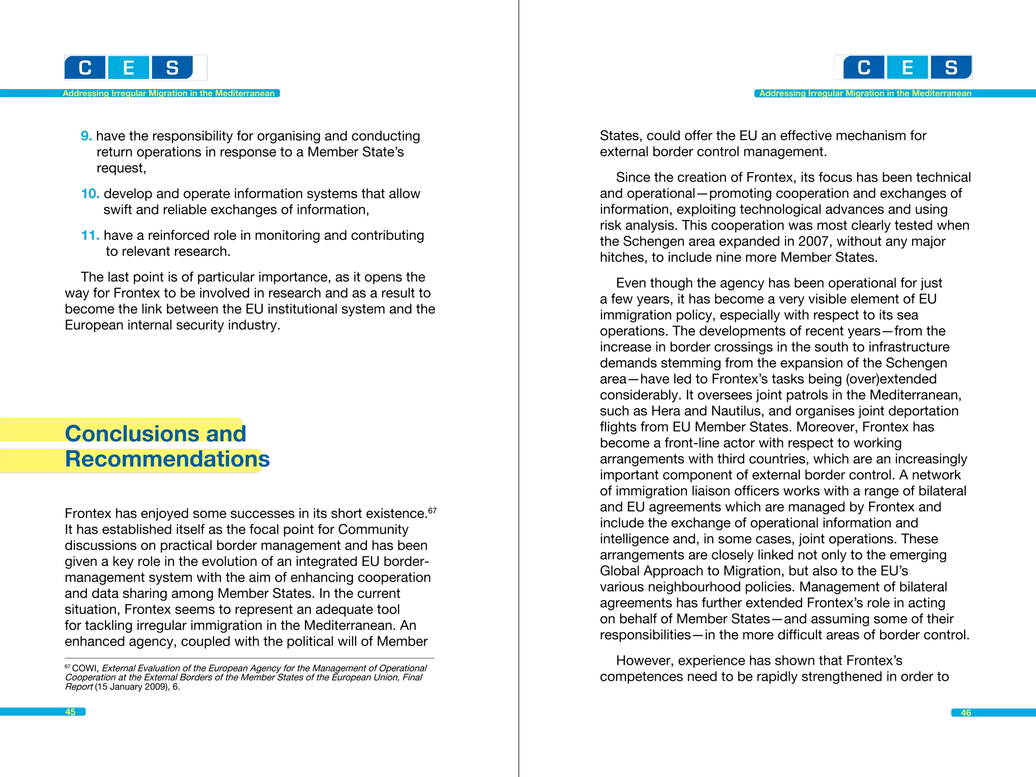 Addressing Irregular Migration in the Mediterranean                                                                Addressing Irregular Migration in the Mediterranean




     9. have the responsibility for organising and conducting 		                        States, could offer the EU an effective mechanism for
     	 return operations in response to a Member State’s 		                             external border control management.
     	request,
                                                                                           Since the creation of Frontex, its focus has been technical
     10. develop and operate information systems that allow 		                          and operational—promoting cooperation and exchanges of
     		 swift and reliable exchanges of information,                                    information, exploiting technological advances and using
                                                                                        risk analysis. This cooperation was most clearly tested when
     11. have a reinforced role in monitoring and contributing 		                       the Schengen area expanded in 2007, without any major
     		 to relevant research.                                                           hitches, to include nine more Member States.
  The last point is of particular importance, as it opens the                               Even though the agency has been operational for just
way for Frontex to be involved in research and as a result to                           a few years, it has become a very visible element of EU
become the link between the EU institutional system and the                             immigration policy, especially with respect to its sea
European internal security industry.                                                    operations. The developments of recent years—from the
                                                                                        increase in border crossings in the south to infrastructure
                                                                                        demands stemming from the expansion of the Schengen
                                                                                        area—have led to Frontex’s tasks being (over)extended
                                                                                        considerably. It oversees joint patrols in the Mediterranean,
                                                                                        such as Hera and Nautilus, and organises joint deportation
                                                                                        flights from EU Member States. Moreover, Frontex has
Conclusions and                                                                         become a front-line actor with respect to working
Recommendations                                                                         arrangements with third countries, which are an increasingly
                                                                                        important component of external border control. A network
                                                                                        of immigration liaison officers works with a range of bilateral
Frontex has enjoyed some successes in its short existence.67                            and EU agreements which are managed by Frontex and
It has established itself as the focal point for Community                              include the exchange of operational information and
discussions on practical border management and has been                                 intelligence and, in some cases, joint operations. These
given a key role in the evolution of an integrated EU border-                           arrangements are closely linked not only to the emerging
management system with the aim of enhancing cooperation                                 Global Approach to Migration, but also to the EU’s
and data sharing among Member States. In the current                                    various neighbourhood policies. Management of bilateral
situation, Frontex seems to represent an adequate tool                                  agreements has further extended Frontex’s role in acting
for tackling irregular immigration in the Mediterranean. An                             on behalf of Member States—and assuming some of their
enhanced agency, coupled with the political will of Member                              responsibilities—in the more difficult areas of border control.

 COWI, External Evaluation of the European Agency for the Management of Operational 	
67
                                                                                          However, experience has shown that Frontex’s
Cooperation at the External Borders of the Member States of the European Union, Final   competences need to be rapidly strengthened in order to
Report (15 January 2009), 6.

45                                                                                                                                                                 46
 