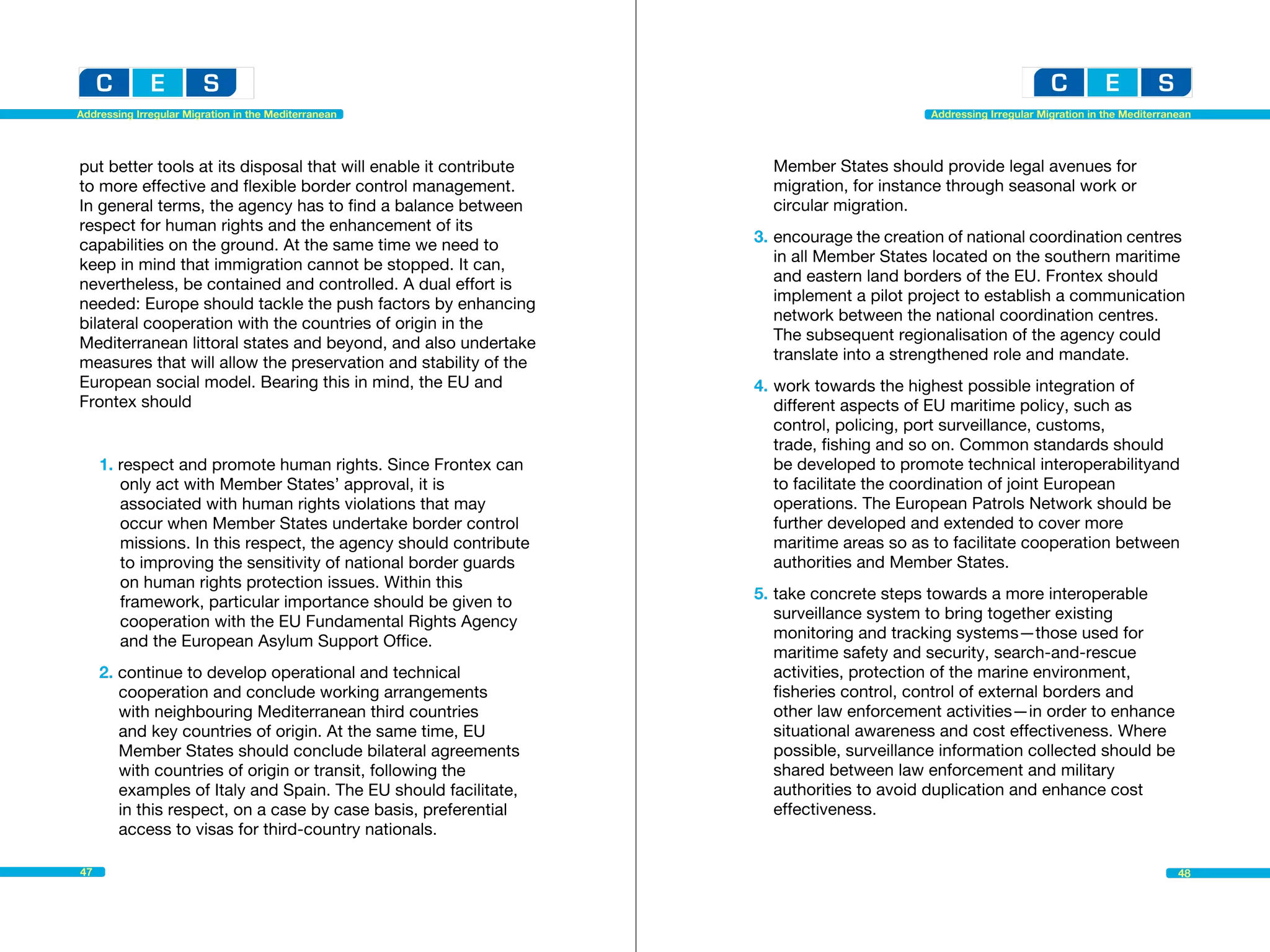 Addressing Irregular Migration in the Mediterranean                                        Addressing Irregular Migration in the Mediterranean




put better tools at its disposal that will enable it contribute    	 Member States should provide legal avenues for 		
to more effective and flexible border control management.          	 migration, for instance through seasonal work or 		
In general terms, the agency has to find a balance between         	 circular migration.
respect for human rights and the enhancement of its
capabilities on the ground. At the same time we need to            3.	encourage the creation of national coordination centres 	
keep in mind that immigration cannot be stopped. It can,           	 in all Member States located on the southern maritime 		
nevertheless, be contained and controlled. A dual effort is        	 and eastern land borders of the EU. Frontex should 		
needed: Europe should tackle the push factors by enhancing         	 implement a pilot project to establish a communication 	
bilateral cooperation with the countries of origin in the          	 network between the national coordination centres.
Mediterranean littoral states and beyond, and also undertake       	 The subsequent regionalisation of the agency could 		
measures that will allow the preservation and stability of the     	 translate into a strengthened role and mandate.
European social model. Bearing this in mind, the EU and            4.	work towards the highest possible integration of 		
Frontex should                                                     	 different aspects of EU maritime policy, such as 			
                                                                   	 control, policing, port surveillance, customs, 			
                                                                   	 trade, fishing and so on. Common standards should 		
     1. respect and promote human rights. Since Frontex can        	 be developed to promote technical interoperabilityand
      	 only act with Member States’ approval, it is 			            	 to facilitate the coordination of joint European 			
     	 associated with human rights violations that may 		         	 operations. The European Patrols Network should be
     	 occur when Member States undertake border control 		         	 further developed and extended to cover more 			
     	 missions. In this respect, the agency should contribute 	   	 maritime areas so as to facilitate cooperation between 		
     	 to improving the sensitivity of national border guards 		   	 authorities and Member States.
     	 on human rights protection issues. Within this 			
     	 framework, particular importance should be given to 		      5.	take concrete steps towards a more interoperable 		
     	 cooperation with the EU Fundamental Rights Agency 		        	 surveillance system to bring together existing 			
     	 and the European Asylum Support Office.                     	 monitoring and tracking systems—those used for 		
                                                                   	 maritime safety and security, search-and-rescue 		
     2. continue to develop operational and technical 			          	 activities, protection of the marine environment, 			
     	 cooperation and conclude working arrangements 		            	 fisheries control, control of external borders and
     	 with neighbouring Mediterranean third countries             	 other law enforcement activities—in order to enhance 		
     	 and key countries of origin. At the same time, EU           	 situational awareness and cost effectiveness. Where 		
      	 Member States should conclude bilateral agreements 		      	 possible, surveillance information collected should be
     	 with countries of origin or transit, following the 			       	 shared between law enforcement and military
     	 examples of Italy and Spain. The EU should facilitate,       	 authorities to avoid duplication and enhance cost 		
     	 in this respect, on a case by case basis, preferential      	effectiveness.
      	 access to visas for third-country nationals.

47                                                                                                                                         48
 