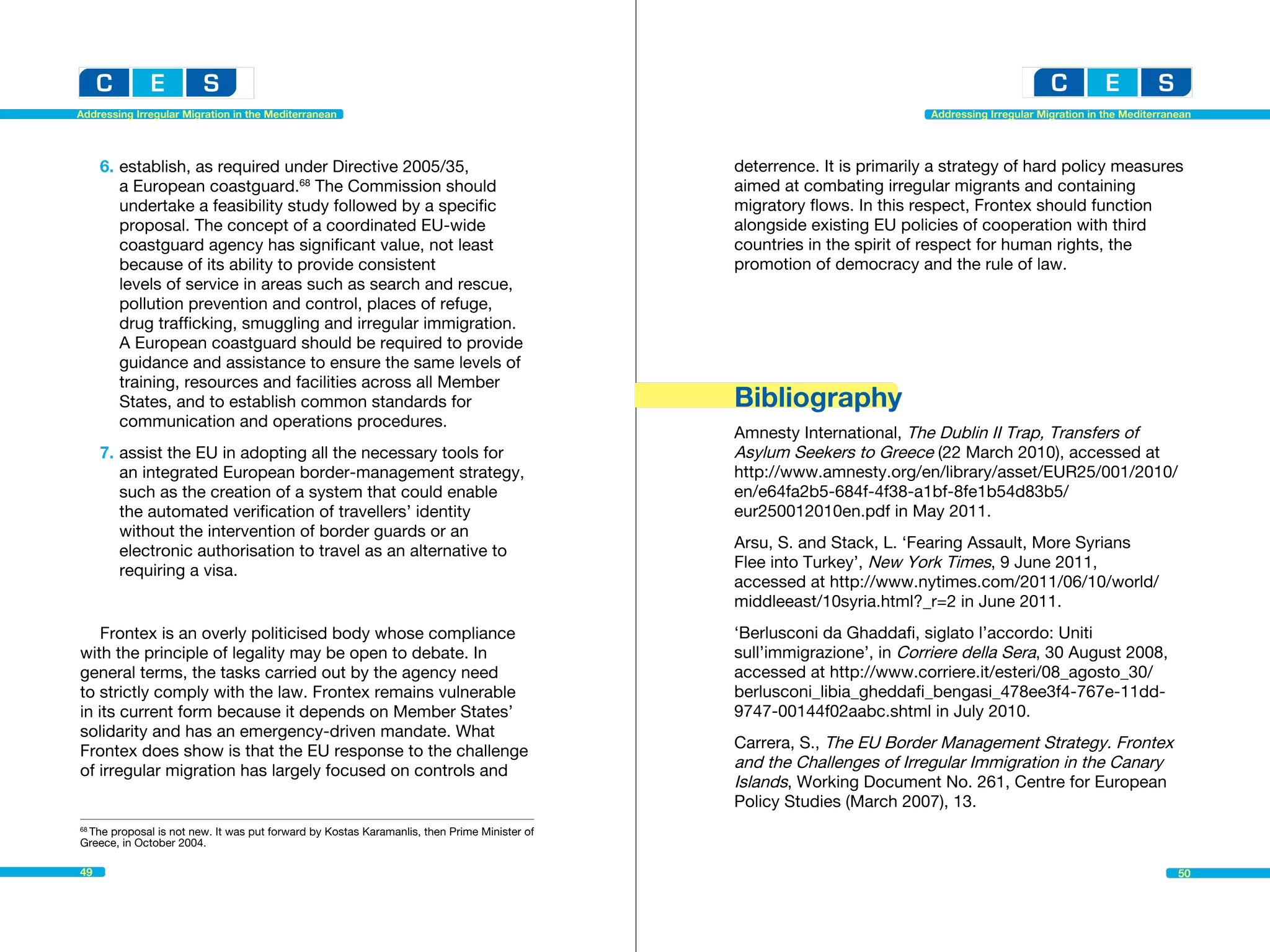 Addressing Irregular Migration in the Mediterranean                                                                    Addressing Irregular Migration in the Mediterranean




     6.	establish, as required under Directive 2005/35, 			                                 deterrence. It is primarily a strategy of hard policy measures
     	 a European coastguard.68 The Commission should                                       aimed at combating irregular migrants and containing
      	 undertake a feasibility study followed by a specific                                migratory flows. In this respect, Frontex should function
      	 proposal. The concept of a coordinated EU-wide 		                                   alongside existing EU policies of cooperation with third
     	 coastguard agency has significant value, not least 		                                countries in the spirit of respect for human rights, the
     	 because of its ability to provide consistent                                         promotion of democracy and the rule of law.
      	 levels of service in areas such as search and rescue, 		
     	 pollution prevention and control, places of refuge, 		
     	 drug trafficking, smuggling and irregular immigration. 		
     	 A European coastguard should be required to provide 		
     	 guidance and assistance to ensure the same levels of
      	 training, resources and facilities across all Member
      	 States, and to establish common standards for 			                                   Bibliography
     	 communication and operations procedures.
                                                                                            Amnesty International, The Dublin II Trap, Transfers of
     7.	assist the EU in adopting all the necessary tools for                               Asylum Seekers to Greece (22 March 2010), accessed at
      	 an integrated European border-management strategy, 		                               http://www.amnesty.org/en/library/asset/EUR25/001/2010/
     	 such as the creation of a system that could enable 		                                en/e64fa2b5-684f-4f38-a1bf-8fe1b54d83b5/
     	 the automated verification of travellers’ identity 			                               eur250012010en.pdf in May 2011.
     	 without the intervention of border guards or an
      	 electronic authorisation to travel as an alternative to 		                          Arsu, S. and Stack, L. ‘Fearing Assault, More Syrians
     	 requiring a visa.                                                                    Flee into Turkey’, New York Times, 9 June 2011,
                                                                                            accessed at http://www.nytimes.com/2011/06/10/world/
                                                                                            middleeast/10syria.html?_r=2 in June 2011.
    Frontex is an overly politicised body whose compliance                                  ‘Berlusconi da Ghaddafi, siglato l’accordo: Uniti
with the principle of legality may be open to debate. In                                    sull’immigrazione’, in Corriere della Sera, 30 August 2008,
general terms, the tasks carried out by the agency need                                     accessed at http://www.corriere.it/esteri/08_agosto_30/
to strictly comply with the law. Frontex remains vulnerable                                 berlusconi_libia_gheddafi_bengasi_478ee3f4-767e-11dd-
in its current form because it depends on Member States’                                    9747-00144f02aabc.shtml in July 2010.
solidarity and has an emergency-driven mandate. What
Frontex does show is that the EU response to the challenge                                  Carrera, S., The EU Border Management Strategy. Frontex
of irregular migration has largely focused on controls and                                  and the Challenges of Irregular Immigration in the Canary
                                                                                            Islands, Working Document No. 261, Centre for European
                                                                                            Policy Studies (March 2007), 13.
 The proposal is not new. It was put forward by Kostas Karamanlis, then Prime Minister of
68

Greece, in October 2004.

49                                                                                                                                                                     50
 