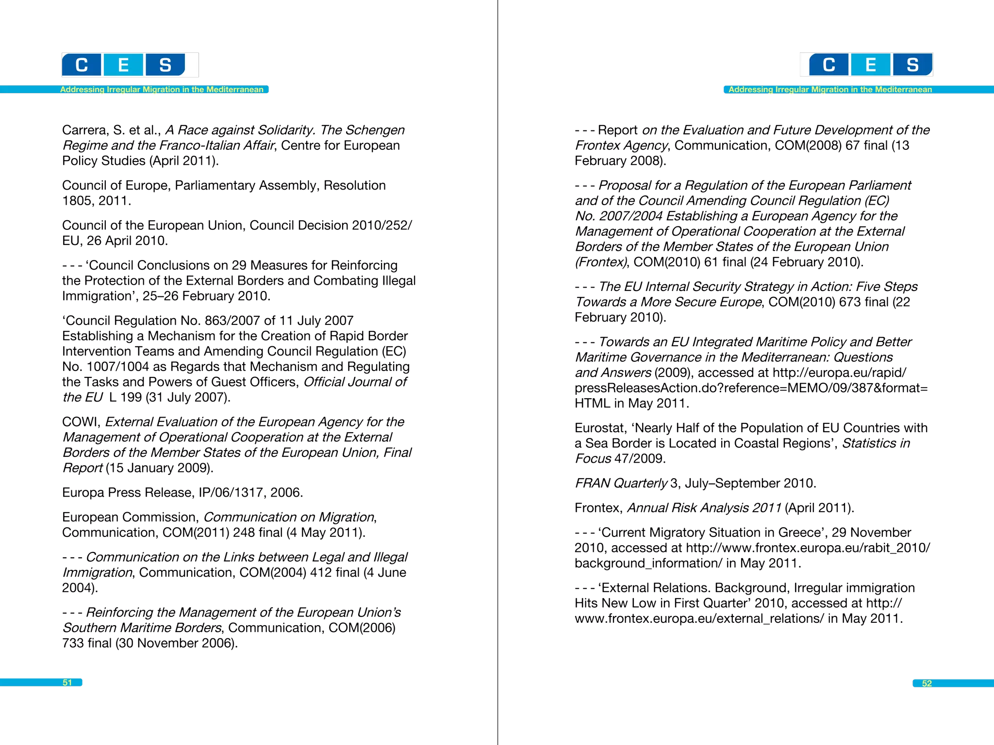 Addressing Irregular Migration in the Mediterranean                                       Addressing Irregular Migration in the Mediterranean




Carrera, S. et al., A Race against Solidarity. The Schengen    - - - Report on the Evaluation and Future Development of the
Regime and the Franco-Italian Affair, Centre for European      Frontex Agency, Communication, COM(2008) 67 final (13
Policy Studies (April 2011).                                   February 2008).
Council of Europe, Parliamentary Assembly, Resolution          - - - Proposal for a Regulation of the European Parliament
1805, 2011.                                                    and of the Council Amending Council Regulation (EC)
                                                               No. 2007/2004 Establishing a European Agency for the
Council of the European Union, Council Decision 2010/252/      Management of Operational Cooperation at the External
EU, 26 April 2010.                                             Borders of the Member States of the European Union
- - - ‘Council Conclusions on 29 Measures for Reinforcing      (Frontex), COM(2010) 61 final (24 February 2010).
the Protection of the External Borders and Combating Illegal   - - - The EU Internal Security Strategy in Action: Five Steps
Immigration’, 25–26 February 2010.                             Towards a More Secure Europe, COM(2010) 673 final (22
‘Council Regulation No. 863/2007 of 11 July 2007               February 2010).
Establishing a Mechanism for the Creation of Rapid Border      - - - Towards an EU Integrated Maritime Policy and Better
Intervention Teams and Amending Council Regulation (EC)        Maritime Governance in the Mediterranean: Questions
No. 1007/1004 as Regards that Mechanism and Regulating         and Answers (2009), accessed at http://europa.eu/rapid/
the Tasks and Powers of Guest Officers, Official Journal of    pressReleasesAction.do?reference=MEMO/09/387&format=
the EU L 199 (31 July 2007).                                   HTML in May 2011.
COWI, External Evaluation of the European Agency for the       Eurostat, ‘Nearly Half of the Population of EU Countries with
Management of Operational Cooperation at the External          a Sea Border is Located in Coastal Regions’, Statistics in
Borders of the Member States of the European Union, Final      Focus 47/2009.
Report (15 January 2009).
                                                               FRAN Quarterly 3, July–September 2010.
Europa Press Release, IP/06/1317, 2006.
                                                               Frontex, Annual Risk Analysis 2011 (April 2011).
European Commission, Communication on Migration,
Communication, COM(2011) 248 final (4 May 2011).               - - - ‘Current Migratory Situation in Greece’, 29 November
                                                               2010, accessed at http://www.frontex.europa.eu/rabit_2010/
- - - Communication on the Links between Legal and Illegal     background_information/ in May 2011.
Immigration, Communication, COM(2004) 412 final (4 June
2004).                                                         - - - ‘External Relations. Background, Irregular immigration
                                                               Hits New Low in First Quarter’ 2010, accessed at http://
- - - Reinforcing the Management of the European Union’s       www.frontex.europa.eu/external_relations/ in May 2011.
Southern Maritime Borders, Communication, COM(2006)
733 final (30 November 2006).

51                                                                                                                                        52
 