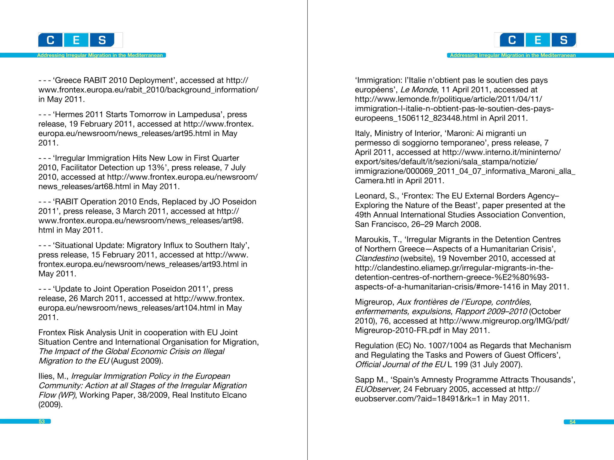 Addressing Irregular Migration in the Mediterranean                                         Addressing Irregular Migration in the Mediterranean




- - - ‘Greece RABIT 2010 Deployment’, accessed at http://         ‘Immigration: l’Italie n’obtient pas le soutien des pays
www.frontex.europa.eu/rabit_2010/background_information/          européens’, Le Monde, 11 April 2011, accessed at
in May 2011.                                                      http://www.lemonde.fr/politique/article/2011/04/11/
                                                                  immigration-l-italie-n-obtient-pas-le-soutien-des-pays-
- - - ‘Hermes 2011 Starts Tomorrow in Lampedusa’, press           europeens_1506112_823448.html in April 2011.
release, 19 February 2011, accessed at http://www.frontex.
europa.eu/newsroom/news_releases/art95.html in May                Italy, Ministry of Interior, ‘Maroni: Ai migranti un
2011.                                                             permesso di soggiorno temporaneo’, press release, 7
                                                                  April 2011, accessed at http://www.interno.it/mininterno/
- - - ‘Irregular Immigration Hits New Low in First Quarter        export/sites/default/it/sezioni/sala_stampa/notizie/
2010, Facilitator Detection up 13%’, press release, 7 July        immigrazione/000069_2011_04_07_informativa_Maroni_alla_
2010, accessed at http://www.frontex.europa.eu/newsroom/          Camera.htl in April 2011.
news_releases/art68.html in May 2011.
                                                                  Leonard, S., ‘Frontex: The EU External Borders Agency–
- - - ‘RABIT Operation 2010 Ends, Replaced by JO Poseidon         Exploring the Nature of the Beast’, paper presented at the
2011’, press release, 3 March 2011, accessed at http://           49th Annual International Studies Association Convention,
www.frontex.europa.eu/newsroom/news_releases/art98.               San Francisco, 26–29 March 2008.
html in May 2011.
                                                                  Maroukis, T., ‘Irregular Migrants in the Detention Centres
- - - ‘Situational Update: Migratory Influx to Southern Italy’,   of Northern Greece—Aspects of a Humanitarian Crisis’,
press release, 15 February 2011, accessed at http://www.          Clandestino (website), 19 November 2010, accessed at
frontex.europa.eu/newsroom/news_releases/art93.html in            http://clandestino.eliamep.gr/irregular-migrants-in-the-
May 2011.                                                         detention-centres-of-northern-greece-%E2%80%93-
- - - ‘Update to Joint Operation Poseidon 2011’, press            aspects-of-a-humanitarian-crisis/#more-1416 in May 2011.
release, 26 March 2011, accessed at http://www.frontex.           Migreurop, Aux frontières de l’Europe, contrôles,
europa.eu/newsroom/news_releases/art104.html in May               enfermements, expulsions, Rapport 2009–2010 (October
2011.                                                             2010), 76, accessed at http://www.migreurop.org/IMG/pdf/
Frontex Risk Analysis Unit in cooperation with EU Joint           Migreurop-2010-FR.pdf in May 2011.
Situation Centre and International Organisation for Migration,    Regulation (EC) No. 1007/1004 as Regards that Mechanism
The Impact of the Global Economic Crisis on Illegal               and Regulating the Tasks and Powers of Guest Officers’,
Migration to the EU (August 2009).                                Official Journal of the EU L 199 (31 July 2007).
Ilies, M., Irregular Immigration Policy in the European           Sapp M., ‘Spain’s Amnesty Programme Attracts Thousands’,
Community: Action at all Stages of the Irregular Migration        EUObserver, 24 February 2005, accessed at http://
Flow (WP), Working Paper, 38/2009, Real Instituto Elcano          euobserver.com/?aid=18491&rk=1 in May 2011.
(2009).
53                                                                                                                                          54
 