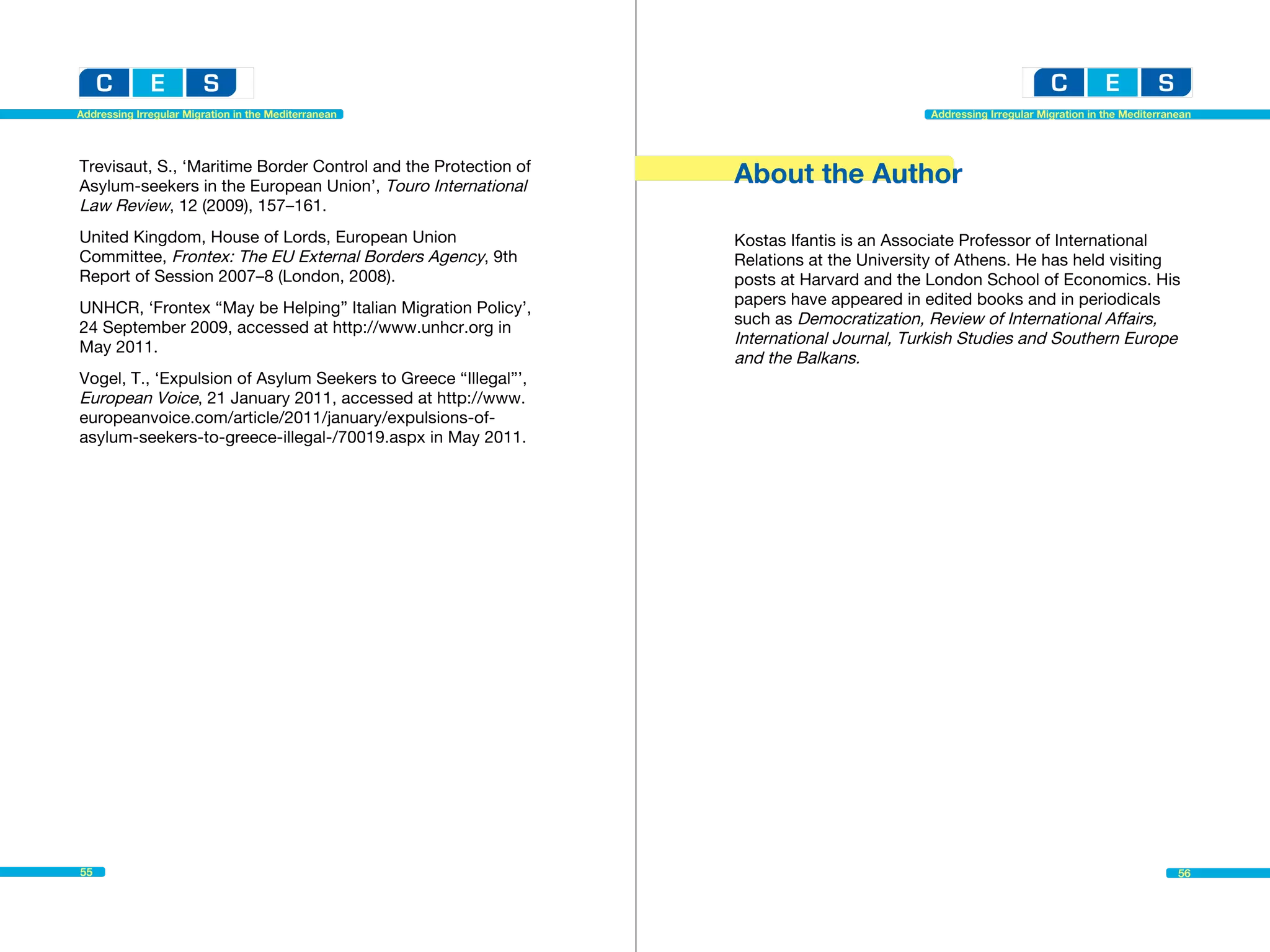 Addressing Irregular Migration in the Mediterranean                                       Addressing Irregular Migration in the Mediterranean




Trevisaut, S., ‘Maritime Border Control and the Protection of
Asylum-seekers in the European Union’, Touro International
                                                                About the Author
Law Review, 12 (2009), 157–161.
United Kingdom, House of Lords, European Union                  Kostas Ifantis is an Associate Professor of International
Committee, Frontex: The EU External Borders Agency, 9th         Relations at the University of Athens. He has held visiting
Report of Session 2007–8 (London, 2008).                        posts at Harvard and the London School of Economics. His
                                                                papers have appeared in edited books and in periodicals
UNHCR, ‘Frontex “May be Helping” Italian Migration Policy’,
                                                                such as Democratization, Review of International Affairs,
24 September 2009, accessed at http://www.unhcr.org in
May 2011.
                                                                International Journal, Turkish Studies and Southern Europe
                                                                and the Balkans.
Vogel, T., ‘Expulsion of Asylum Seekers to Greece “Illegal”’,
European Voice, 21 January 2011, accessed at http://www.
europeanvoice.com/article/2011/january/expulsions-of-
asylum-seekers-to-greece-illegal-/70019.aspx in May 2011.




55                                                                                                                                        56
 