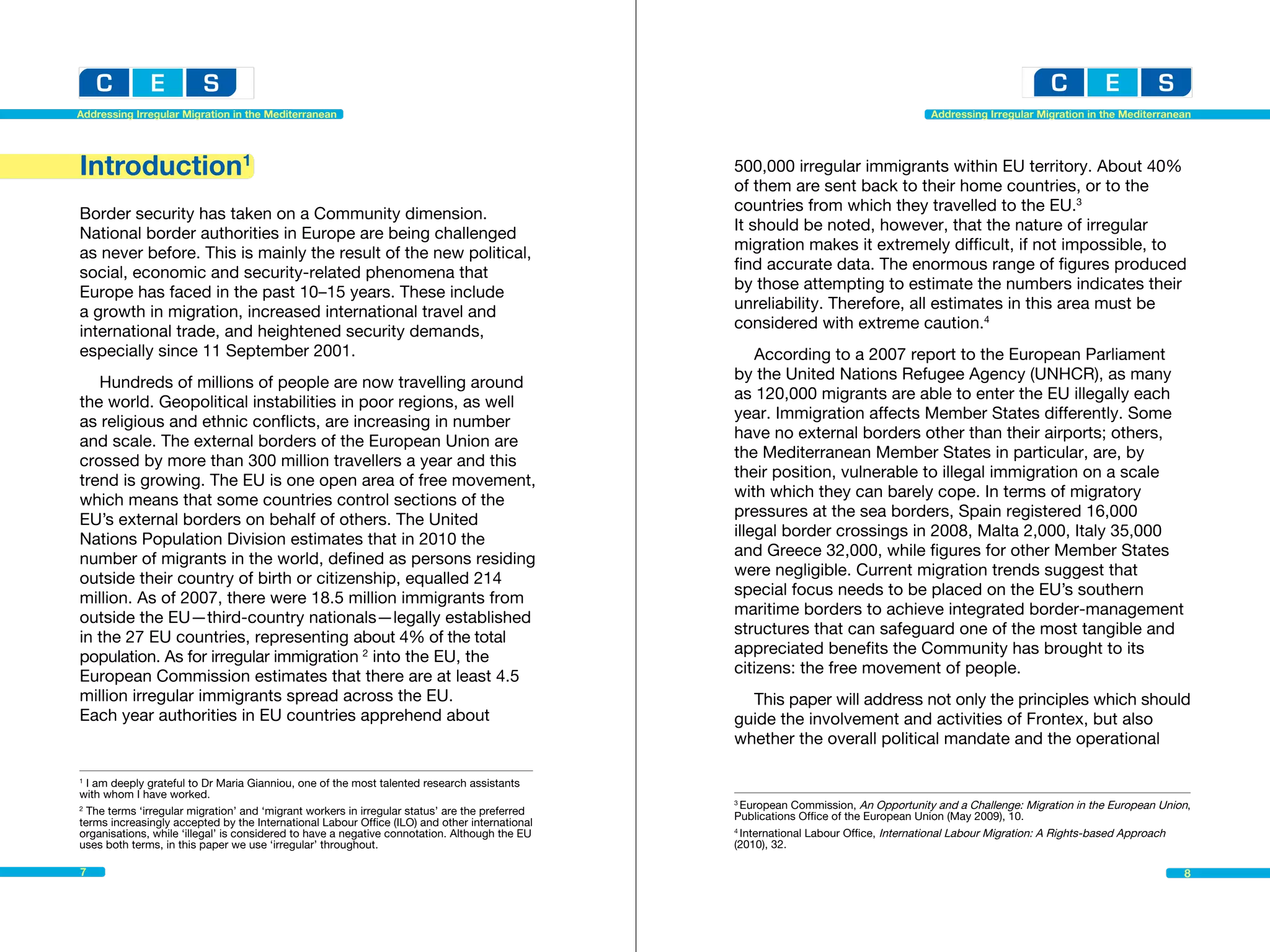 Addressing Irregular Migration in the Mediterranean                                                                                  Addressing Irregular Migration in the Mediterranean




Introduction1                                                                                   500,000 irregular immigrants within EU territory. About 40%
                                                                                                of them are sent back to their home countries, or to the
Border security has taken on a Community dimension.                                             countries from which they travelled to the EU.3
National border authorities in Europe are being challenged                                      It should be noted, however, that the nature of irregular
as never before. This is mainly the result of the new political,                                migration makes it extremely difficult, if not impossible, to
social, economic and security-related phenomena that                                            find accurate data. The enormous range of figures produced
Europe has faced in the past 10–15 years. These include                                         by those attempting to estimate the numbers indicates their
a growth in migration, increased international travel and                                       unreliability. Therefore, all estimates in this area must be
international trade, and heightened security demands,                                           considered with extreme caution.4
especially since 11 September 2001.                                                                 According to a 2007 report to the European Parliament
   Hundreds of millions of people are now travelling around                                     by the United Nations Refugee Agency (UNHCR), as many
the world. Geopolitical instabilities in poor regions, as well                                  as 120,000 migrants are able to enter the EU illegally each
as religious and ethnic conflicts, are increasing in number                                     year. Immigration affects Member States differently. Some
and scale. The external borders of the European Union are                                       have no external borders other than their airports; others,
crossed by more than 300 million travellers a year and this                                     the Mediterranean Member States in particular, are, by
trend is growing. The EU is one open area of free movement,                                     their position, vulnerable to illegal immigration on a scale
which means that some countries control sections of the                                         with which they can barely cope. In terms of migratory
EU’s external borders on behalf of others. The United                                           pressures at the sea borders, Spain registered 16,000
Nations Population Division estimates that in 2010 the                                          illegal border crossings in 2008, Malta 2,000, Italy 35,000
number of migrants in the world, defined as persons residing                                    and Greece 32,000, while figures for other Member States
outside their country of birth or citizenship, equalled 214                                     were negligible. Current migration trends suggest that
million. As of 2007, there were 18.5 million immigrants from                                    special focus needs to be placed on the EU’s southern
outside the EU—third-country nationals—legally established                                      maritime borders to achieve integrated border-management
in the 27 EU countries, representing about 4% of the total                                      structures that can safeguard one of the most tangible and
population. As for irregular immigration 2 into the EU, the                                     appreciated benefits the Community has brought to its
European Commission estimates that there are at least 4.5                                       citizens: the free movement of people.
million irregular immigrants spread across the EU.                                                This paper will address not only the principles which should
Each year authorities in EU countries apprehend about                                           guide the involvement and activities of Frontex, but also
                                                                                                whether the overall political mandate and the operational

1
  I am deeply grateful to Dr Maria Gianniou, one of the most talented research assistants	
with whom I have worked.
                                                                                                3
                                                                                                  European Commission, An Opportunity and a Challenge: Migration in the European Union,
2
  The terms ‘irregular migration’ and ‘migrant workers in irregular status’ are the preferred   Publications Office of the European Union (May 2009), 10.
terms increasingly accepted by the International Labour Office (ILO) and other international
organisations, while ‘illegal’ is considered to have a negative connotation. Although the EU    4
                                                                                                  International Labour Office, International Labour Migration: A Rights-based Approach
uses both terms, in this paper we use ‘irregular’ throughout.                                   (2010), 32.

7                                                                                                                                                                                     8
 