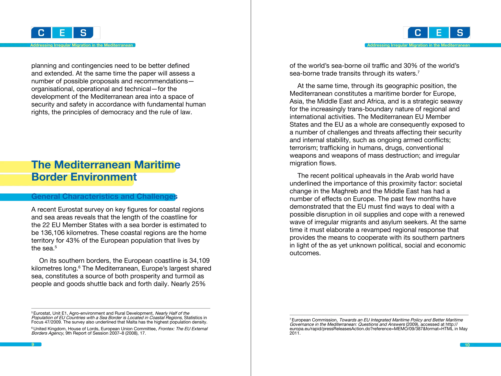 Addressing Irregular Migration in the Mediterranean                                                                             Addressing Irregular Migration in the Mediterranean




planning and contingencies need to be better defined                                        of the world’s sea-borne oil traffic and 30% of the world’s
and extended. At the same time the paper will assess a                                      sea-borne trade transits through its waters.7
number of possible proposals and recommendations—
organisational, operational and technical—for the                                              At the same time, through its geographic position, the
development of the Mediterranean area into a space of                                       Mediterranean constitutes a maritime border for Europe,
security and safety in accordance with fundamental human                                    Asia, the Middle East and Africa, and is a strategic seaway
rights, the principles of democracy and the rule of law.                                    for the increasingly trans-boundary nature of regional and
                                                                                            international activities. The Mediterranean EU Member
                                                                                            States and the EU as a whole are consequently exposed to
                                                                                            a number of challenges and threats affecting their security
                                                                                            and internal stability, such as ongoing armed conflicts;
                                                                                            terrorism; trafficking in humans, drugs, conventional
                                                                                            weapons and weapons of mass destruction; and irregular
The Mediterranean Maritime                                                                  migration flows.

Border Environment                                                                              The recent political upheavals in the Arab world have
                                                                                            underlined the importance of this proximity factor: societal
                                                                                            change in the Maghreb and the Middle East has had a
General Characteristics and Challenges                                                      number of effects on Europe. The past few months have
A recent Eurostat survey on key figures for coastal regions                                 demonstrated that the EU must find ways to deal with a
and sea areas reveals that the length of the coastline for                                  possible disruption in oil supplies and cope with a renewed
the 22 EU Member States with a sea border is estimated to                                   wave of irregular migrants and asylum seekers. At the same
be 136,106 kilometres. These coastal regions are the home                                   time it must elaborate a revamped regional response that
territory for 43% of the European population that lives by                                  provides the means to cooperate with its southern partners
the sea.5                                                                                   in light of the as yet unknown political, social and economic
                                                                                            outcomes.
   On its southern borders, the European coastline is 34,109
kilometres long.6 The Mediterranean, Europe’s largest shared
sea, constitutes a source of both prosperity and turmoil as
people and goods shuttle back and forth daily. Nearly 25%



5
  Eurostat, Unit E1, Agro-environment and Rural Development, Nearly Half of the 	
Population of EU Countries with a Sea Border is Located in Coastal Regions, Statistics in   7
                                                                                             European Commission, Towards an EU Integrated Maritime Policy and Better Maritime 	
Focus 47/2009. The survey also underlined that Malta has the highest population density.
                                                                                            Governance in the Mediterranean: Questions and Answers (2009), accessed at http://
6
  United Kingdom, House of Lords, European Union Committee, Frontex: The EU External        europa.eu/rapid/pressReleasesAction.do?reference=MEMO/09/387&format=HTML in May
Borders Agency, 9th Report of Session 2007–8 (2008), 17.                                    2011.

9                                                                                                                                                                               10
 