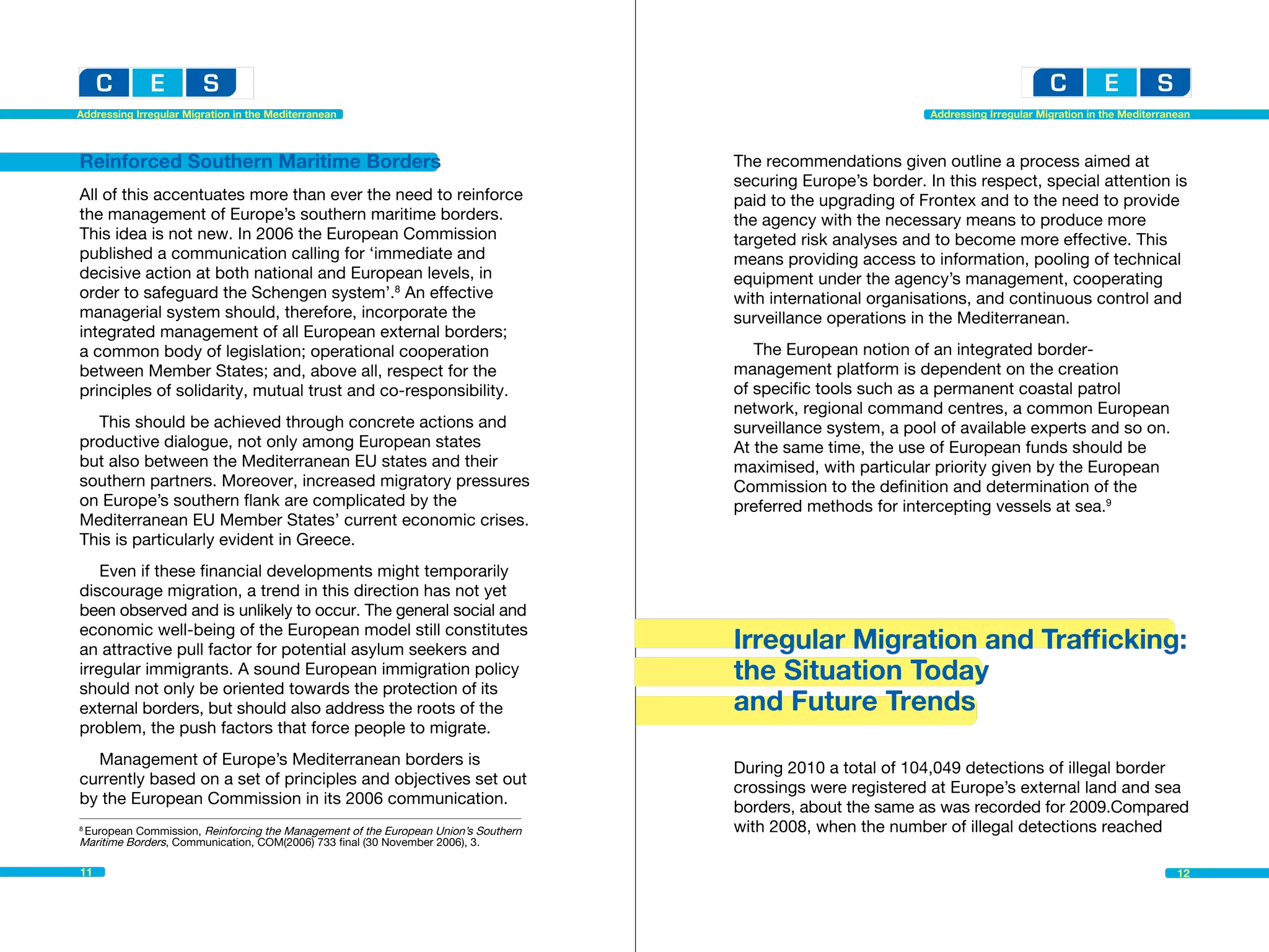 Addressing Irregular Migration in the Mediterranean                                                            Addressing Irregular Migration in the Mediterranean



Reinforced Southern Maritime Borders                                                The recommendations given outline a process aimed at
                                                                                    securing Europe’s border. In this respect, special attention is
All of this accentuates more than ever the need to reinforce                        paid to the upgrading of Frontex and to the need to provide
the management of Europe’s southern maritime borders.                               the agency with the necessary means to produce more
This idea is not new. In 2006 the European Commission                               targeted risk analyses and to become more effective. This
published a communication calling for ‘immediate and                                means providing access to information, pooling of technical
decisive action at both national and European levels, in                            equipment under the agency’s management, cooperating
order to safeguard the Schengen system’.8 An effective                              with international organisations, and continuous control and
managerial system should, therefore, incorporate the                                surveillance operations in the Mediterranean.
integrated management of all European external borders;
a common body of legislation; operational cooperation                                  The European notion of an integrated border-
between Member States; and, above all, respect for the                              management platform is dependent on the creation
principles of solidarity, mutual trust and co-responsibility.                       of specific tools such as a permanent coastal patrol
                                                                                    network, regional command centres, a common European
  This should be achieved through concrete actions and                              surveillance system, a pool of available experts and so on.
productive dialogue, not only among European states                                 At the same time, the use of European funds should be
but also between the Mediterranean EU states and their                              maximised, with particular priority given by the European
southern partners. Moreover, increased migratory pressures                          Commission to the definition and determination of the
on Europe’s southern flank are complicated by the                                   preferred methods for intercepting vessels at sea.9
Mediterranean EU Member States’ current economic crises.
This is particularly evident in Greece.
    Even if these financial developments might temporarily
discourage migration, a trend in this direction has not yet
been observed and is unlikely to occur. The general social and
economic well-being of the European model still constitutes
an attractive pull factor for potential asylum seekers and                          Irregular Migration and Trafficking:
irregular immigrants. A sound European immigration policy                           the Situation Today
should not only be oriented towards the protection of its
external borders, but should also address the roots of the                          and Future Trends
problem, the push factors that force people to migrate.
  Management of Europe’s Mediterranean borders is
                                                                                    During 2010 a total of 104,049 detections of illegal border
currently based on a set of principles and objectives set out
                                                                                    crossings were registered at Europe’s external land and sea
by the European Commission in its 2006 communication.
                                                                                    borders, about the same as was recorded for 2009.Compared
8
 European Commission, Reinforcing the Management of the European Union’s Southern   with 2008, when the number of illegal detections reached
Maritime Borders, Communication, COM(2006) 733 final (30 November 2006), 3.

11                                                                                                                                                             12
 