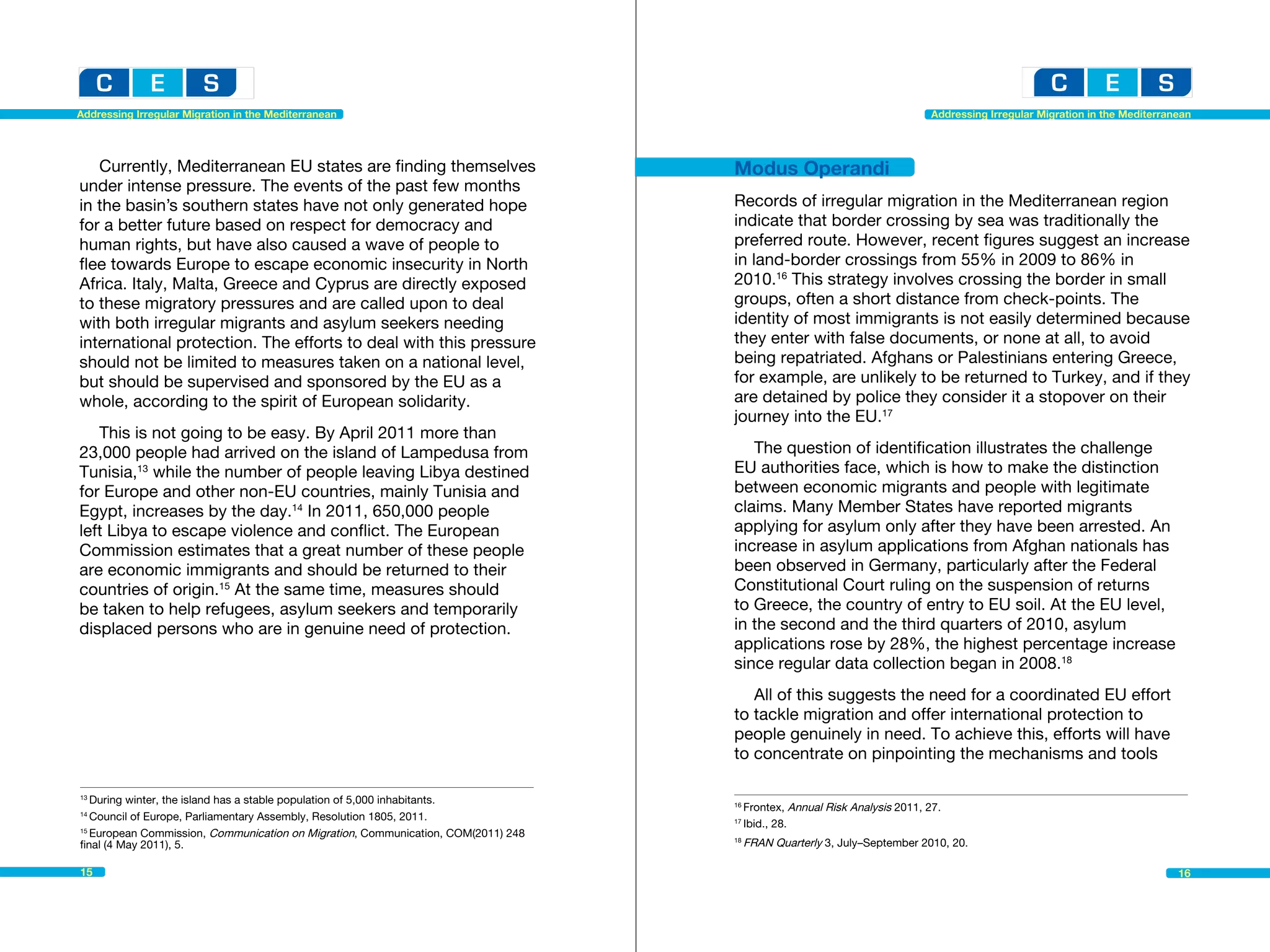 Addressing Irregular Migration in the Mediterranean                                                                        Addressing Irregular Migration in the Mediterranean




   Currently, Mediterranean EU states are finding themselves                       Modus Operandi
under intense pressure. The events of the past few months
in the basin’s southern states have not only generated hope                        Records of irregular migration in the Mediterranean region
for a better future based on respect for democracy and                             indicate that border crossing by sea was traditionally the
human rights, but have also caused a wave of people to                             preferred route. However, recent figures suggest an increase
flee towards Europe to escape economic insecurity in North                         in land-border crossings from 55% in 2009 to 86% in
Africa. Italy, Malta, Greece and Cyprus are directly exposed                       2010.16 This strategy involves crossing the border in small
to these migratory pressures and are called upon to deal                           groups, often a short distance from check-points. The
with both irregular migrants and asylum seekers needing                            identity of most immigrants is not easily determined because
international protection. The efforts to deal with this pressure                   they enter with false documents, or none at all, to avoid
should not be limited to measures taken on a national level,                       being repatriated. Afghans or Palestinians entering Greece,
but should be supervised and sponsored by the EU as a                              for example, are unlikely to be returned to Turkey, and if they
whole, according to the spirit of European solidarity.                             are detained by police they consider it a stopover on their
                                                                                   journey into the EU.17
   This is not going to be easy. By April 2011 more than
23,000 people had arrived on the island of Lampedusa from                             The question of identification illustrates the challenge
Tunisia,13 while the number of people leaving Libya destined                       EU authorities face, which is how to make the distinction
for Europe and other non-EU countries, mainly Tunisia and                          between economic migrants and people with legitimate
Egypt, increases by the day.14 In 2011, 650,000 people                             claims. Many Member States have reported migrants
left Libya to escape violence and conflict. The European                           applying for asylum only after they have been arrested. An
Commission estimates that a great number of these people                           increase in asylum applications from Afghan nationals has
are economic immigrants and should be returned to their                            been observed in Germany, particularly after the Federal
countries of origin.15 At the same time, measures should                           Constitutional Court ruling on the suspension of returns
be taken to help refugees, asylum seekers and temporarily                          to Greece, the country of entry to EU soil. At the EU level,
displaced persons who are in genuine need of protection.                           in the second and the third quarters of 2010, asylum
                                                                                   applications rose by 28%, the highest percentage increase
                                                                                   since regular data collection began in 2008.18
                                                                                      All of this suggests the need for a coordinated EU effort
                                                                                   to tackle migration and offer international protection to
                                                                                   people genuinely in need. To achieve this, efforts will have
                                                                                   to concentrate on pinpointing the mechanisms and tools

13
   During winter, the island has a stable population of 5,000 inhabitants.		       16
                                                                                        Frontex, Annual Risk Analysis 2011, 27.					
14
   Council of Europe, Parliamentary Assembly, Resolution 1805, 2011.	              17
                                                                                        Ibid., 28.
15
   European Commission, Communication on Migration, Communication, COM(2011) 248
final (4 May 2011), 5.			
                                                                                   18
                                                                                        FRAN Quarterly 3, July–September 2010, 20.

15                                                                                                                                                                         16
 