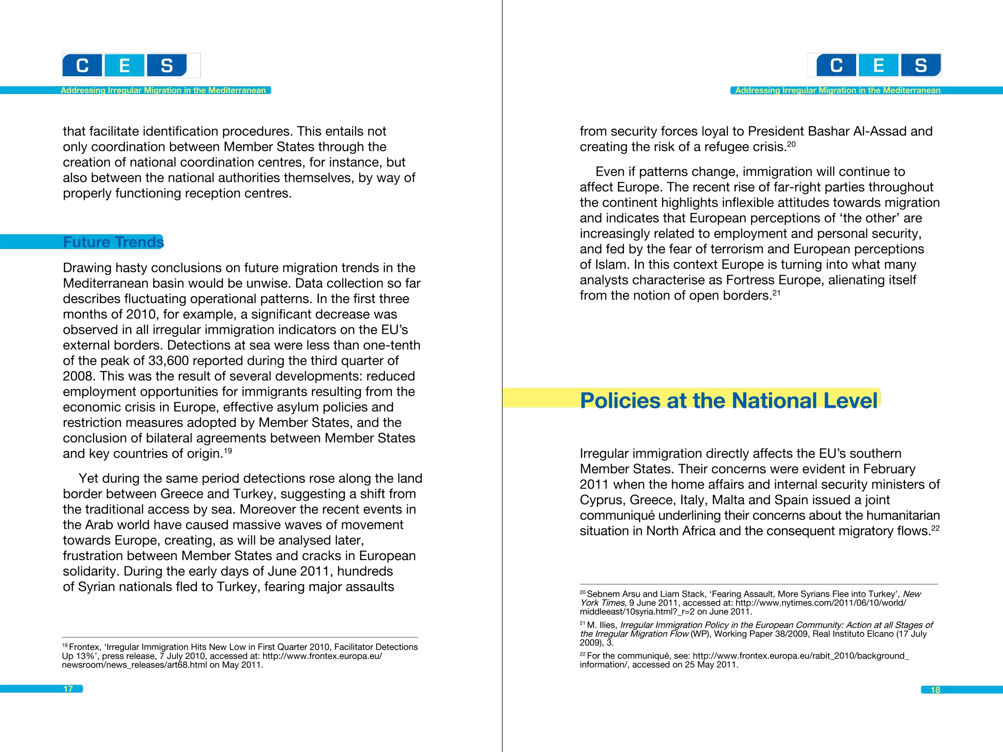 Addressing Irregular Migration in the Mediterranean                                                                                   Addressing Irregular Migration in the Mediterranean




that facilitate identification procedures. This entails not                                   from security forces loyal to President Bashar Al-Assad and
only coordination between Member States through the                                           creating the risk of a refugee crisis.20
creation of national coordination centres, for instance, but
also between the national authorities themselves, by way of                                      Even if patterns change, immigration will continue to
properly functioning reception centres.                                                       affect Europe. The recent rise of far-right parties throughout
                                                                                              the continent highlights inflexible attitudes towards migration
                                                                                              and indicates that European perceptions of ‘the other’ are
                                                                                              increasingly related to employment and personal security,
Future Trends                                                                                 and fed by the fear of terrorism and European perceptions
Drawing hasty conclusions on future migration trends in the                                   of Islam. In this context Europe is turning into what many
Mediterranean basin would be unwise. Data collection so far                                   analysts characterise as Fortress Europe, alienating itself
describes fluctuating operational patterns. In the first three                                from the notion of open borders.21
months of 2010, for example, a significant decrease was
observed in all irregular immigration indicators on the EU’s
external borders. Detections at sea were less than one-tenth
of the peak of 33,600 reported during the third quarter of
2008. This was the result of several developments: reduced
employment opportunities for immigrants resulting from the
economic crisis in Europe, effective asylum policies and                                      Policies at the National Level
restriction measures adopted by Member States, and the
conclusion of bilateral agreements between Member States
and key countries of origin.19                                                                Irregular immigration directly affects the EU’s southern
                                                                                              Member States. Their concerns were evident in February
   Yet during the same period detections rose along the land                                  2011 when the home affairs and internal security ministers of
border between Greece and Turkey, suggesting a shift from                                     Cyprus, Greece, Italy, Malta and Spain issued a joint
the traditional access by sea. Moreover the recent events in                                  communiqué underlining their concerns about the humanitarian
the Arab world have caused massive waves of movement                                          situation in North Africa and the consequent migratory flows.22
towards Europe, creating, as will be analysed later,
frustration between Member States and cracks in European
solidarity. During the early days of June 2011, hundreds
of Syrian nationals fled to Turkey, fearing major assaults                                    20
                                                                                                 Sebnem Arsu and Liam Stack, ‘Fearing Assault, More Syrians Flee into Turkey’, New 	
                                                                                              York Times, 9 June 2011, accessed at: http://www.nytimes.com/2011/06/10/world/
                                                                                              middleeast/10syria.html?_r=2 on June 2011.
                                                                                              21
                                                                                                 M. Ilies, Irregular Immigration Policy in the European Community: Action at all Stages of
                                                                                              the Irregular Migration Flow (WP), Working Paper 38/2009, Real Instituto Elcano (17 July
                                                                                              2009), 3.
 Frontex, ‘Irregular Immigration Hits New Low in First Quarter 2010, Facilitator Detections
19

Up 13%’, press release, 7 July 2010, accessed at: http://www.frontex.europa.eu/               22
                                                                                                 For the communiqué, see: http://www.frontex.europa.eu/rabit_2010/background_
newsroom/news_releases/art68.html on May 2011.                                                information/, accessed on 25 May 2011.

17                                                                                                                                                                                       18
 